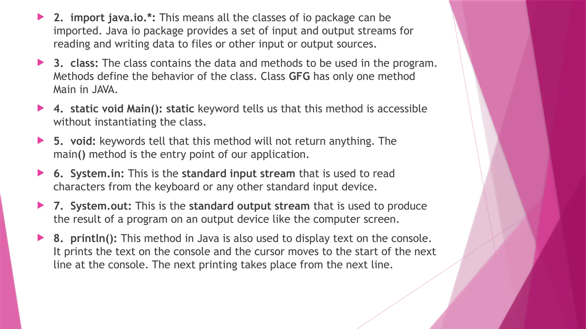  2. import java.io.*: This means all the classes of io package can be
imported. Java io package provides a set of input and output streams for
reading and writing data to files or other input or output sources.
 3. class: The class contains the data and methods to be used in the program.
Methods define the behavior of the class. Class GFG has only one method
Main in JAVA.
 4. static void Main(): static keyword tells us that this method is accessible
without instantiating the class.
 5. void: keywords tell that this method will not return anything. The
main() method is the entry point of our application.
 6. System.in: This is the standard input stream that is used to read
characters from the keyboard or any other standard input device.
 7. System.out: This is the standard output stream that is used to produce
the result of a program on an output device like the computer screen.
 8. println(): This method in Java is also used to display text on the console.
It prints the text on the console and the cursor moves to the start of the next
line at the console. The next printing takes place from the next line.
 