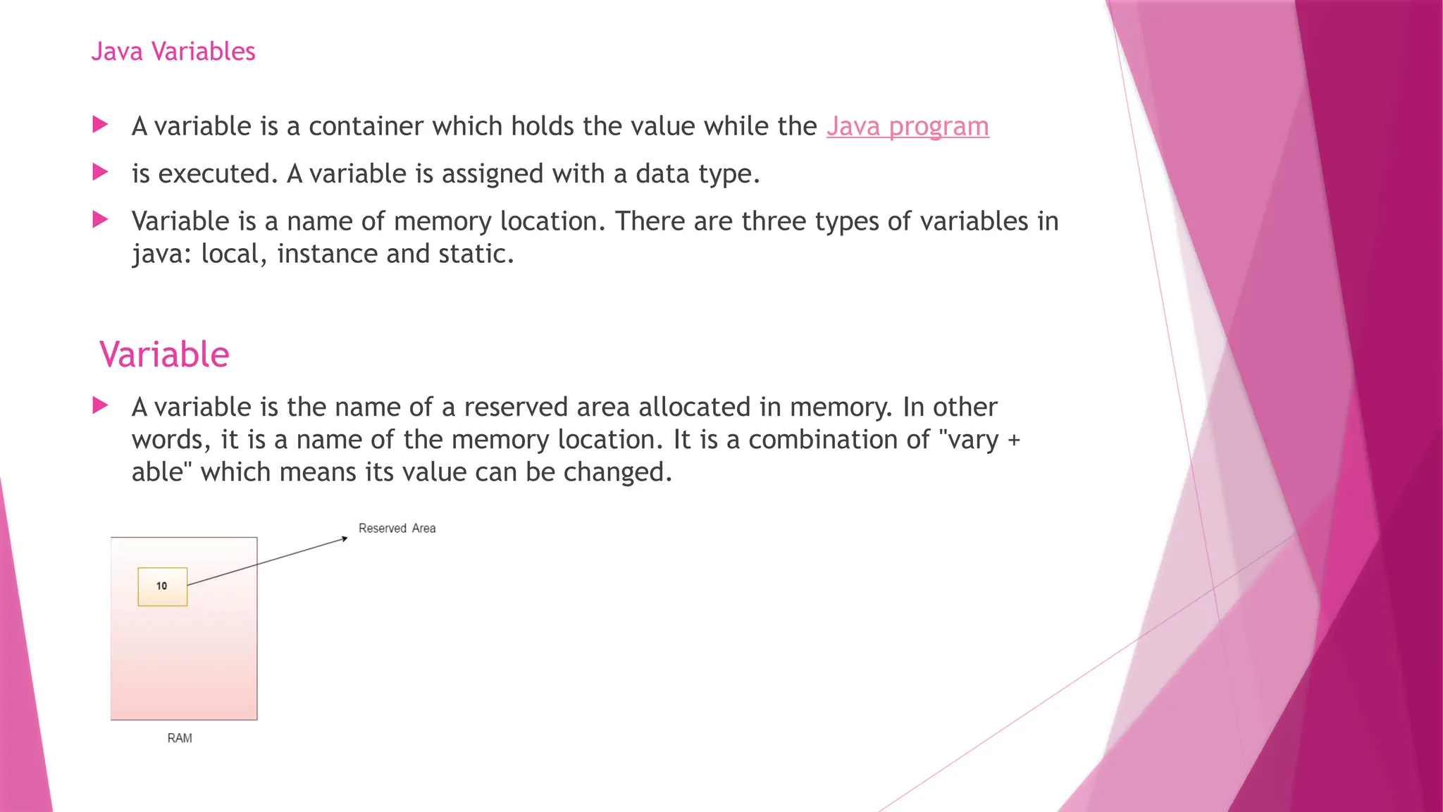 Java Variables
 A variable is a container which holds the value while the Java program
 is executed. A variable is assigned with a data type.
 Variable is a name of memory location. There are three types of variables in
java: local, instance and static.
Variable
 A variable is the name of a reserved area allocated in memory. In other
words, it is a name of the memory location. It is a combination of "vary +
able" which means its value can be changed.
 