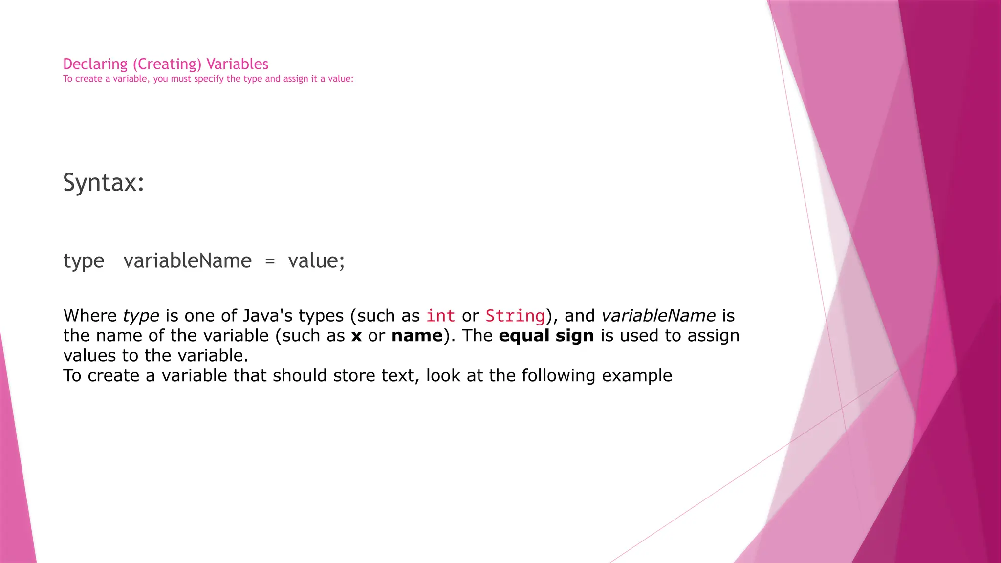 Declaring (Creating) Variables
To create a variable, you must specify the type and assign it a value:
Syntax:
type variableName = value;
Where type is one of Java's types (such as int or String), and variableName is
the name of the variable (such as x or name). The equal sign is used to assign
values to the variable.
To create a variable that should store text, look at the following example
 