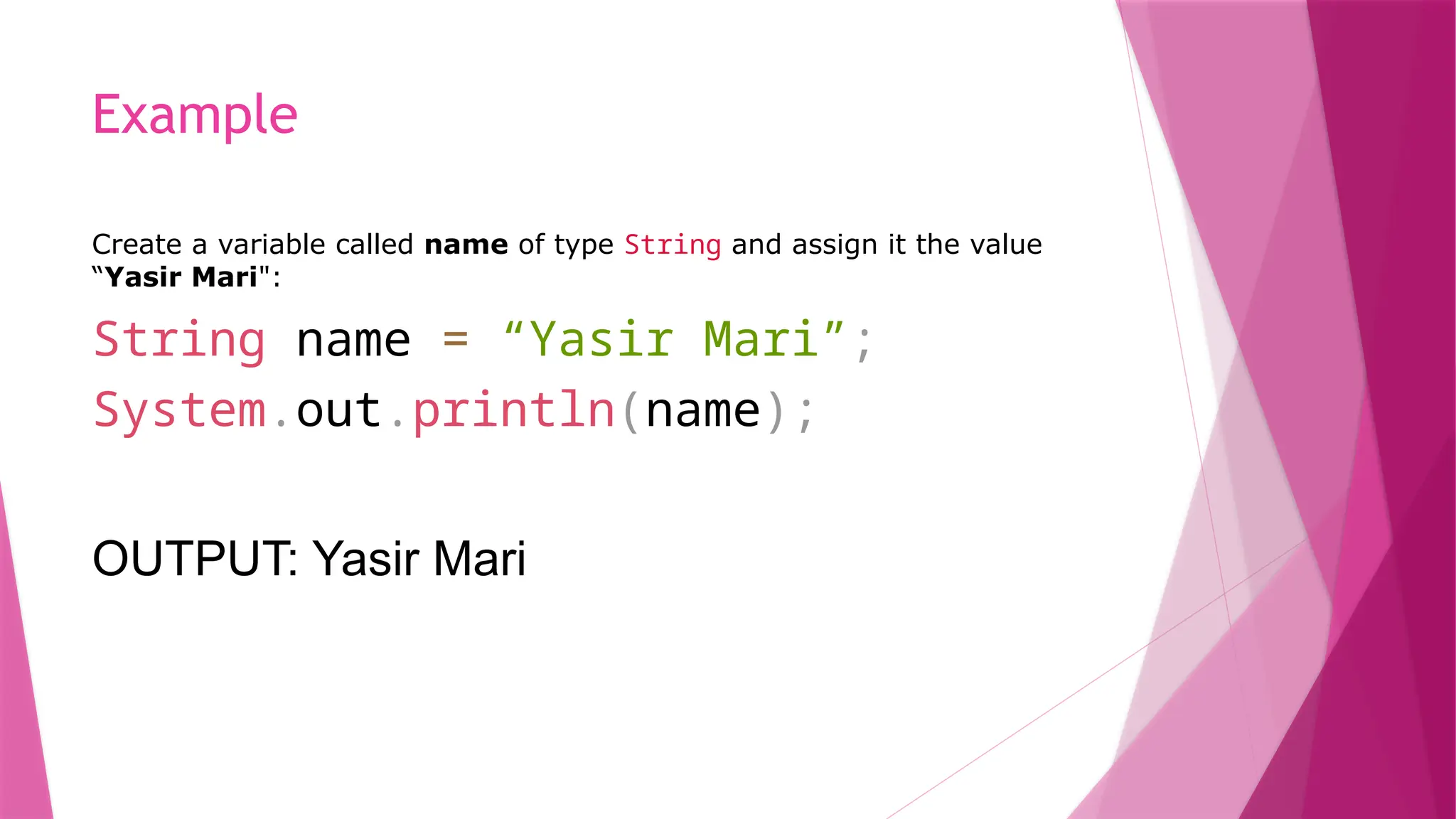 Example
Create a variable called name of type String and assign it the value
“Yasir Mari":
String name = “Yasir Mari”;
System.out.println(name);
OUTPUT: Yasir Mari
 