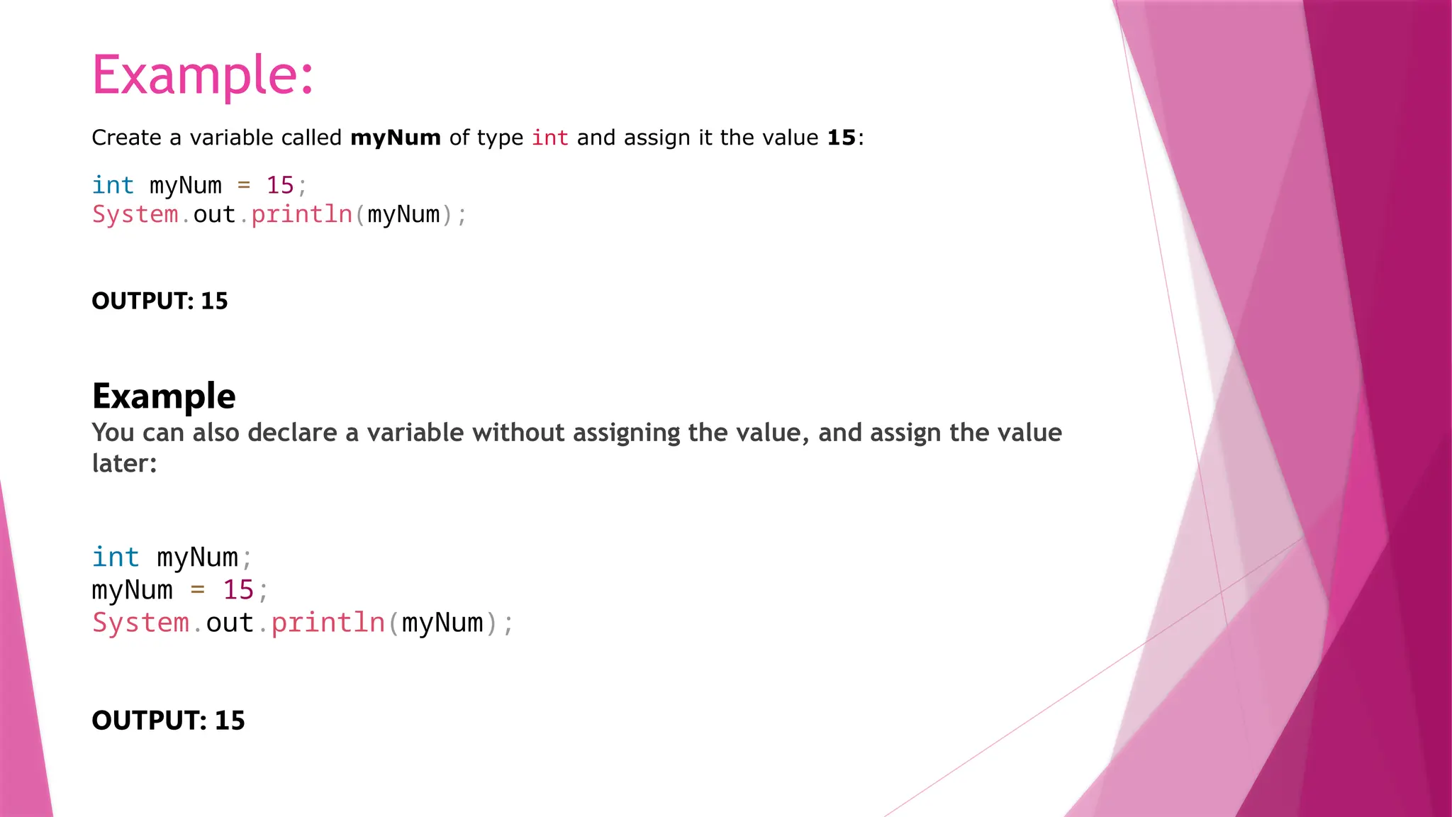 Example:
Create a variable called myNum of type int and assign it the value 15:
int myNum = 15;
System.out.println(myNum);
OUTPUT: 15
Example
You can also declare a variable without assigning the value, and assign the value
later:
int myNum;
myNum = 15;
System.out.println(myNum);
OUTPUT: 15
 