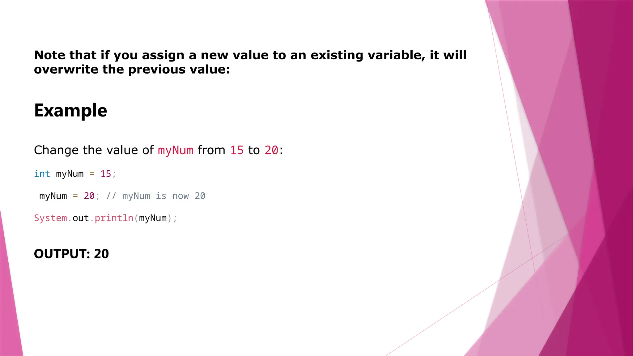 Note that if you assign a new value to an existing variable, it will
overwrite the previous value:
Example
Change the value of myNum from 15 to 20:
int myNum = 15;
myNum = 20; // myNum is now 20
System.out.println(myNum);
OUTPUT: 20
 