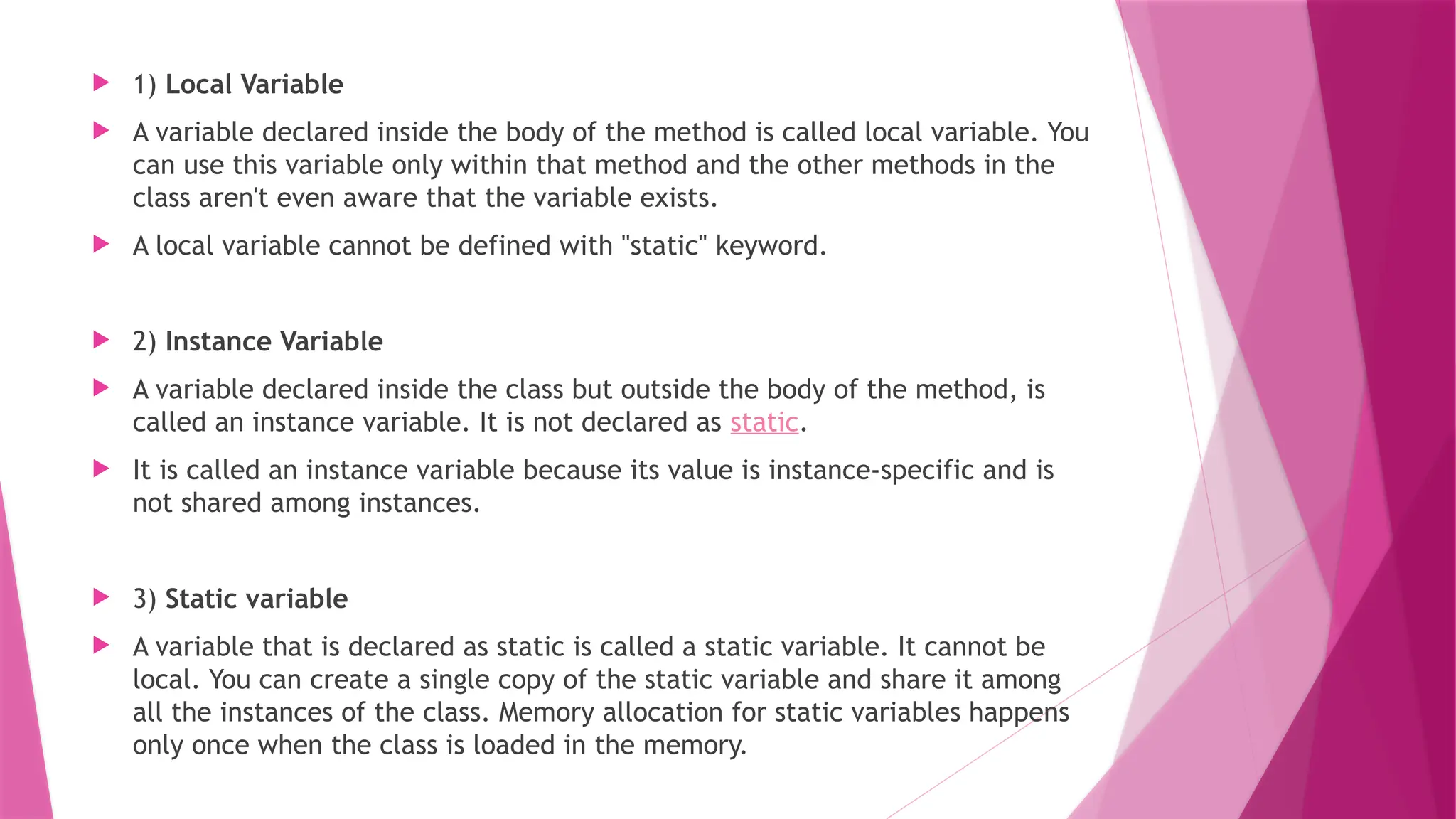  1) Local Variable
 A variable declared inside the body of the method is called local variable. You
can use this variable only within that method and the other methods in the
class aren't even aware that the variable exists.
 A local variable cannot be defined with "static" keyword.
 2) Instance Variable
 A variable declared inside the class but outside the body of the method, is
called an instance variable. It is not declared as static.
 It is called an instance variable because its value is instance-specific and is
not shared among instances.
 3) Static variable
 A variable that is declared as static is called a static variable. It cannot be
local. You can create a single copy of the static variable and share it among
all the instances of the class. Memory allocation for static variables happens
only once when the class is loaded in the memory.
 