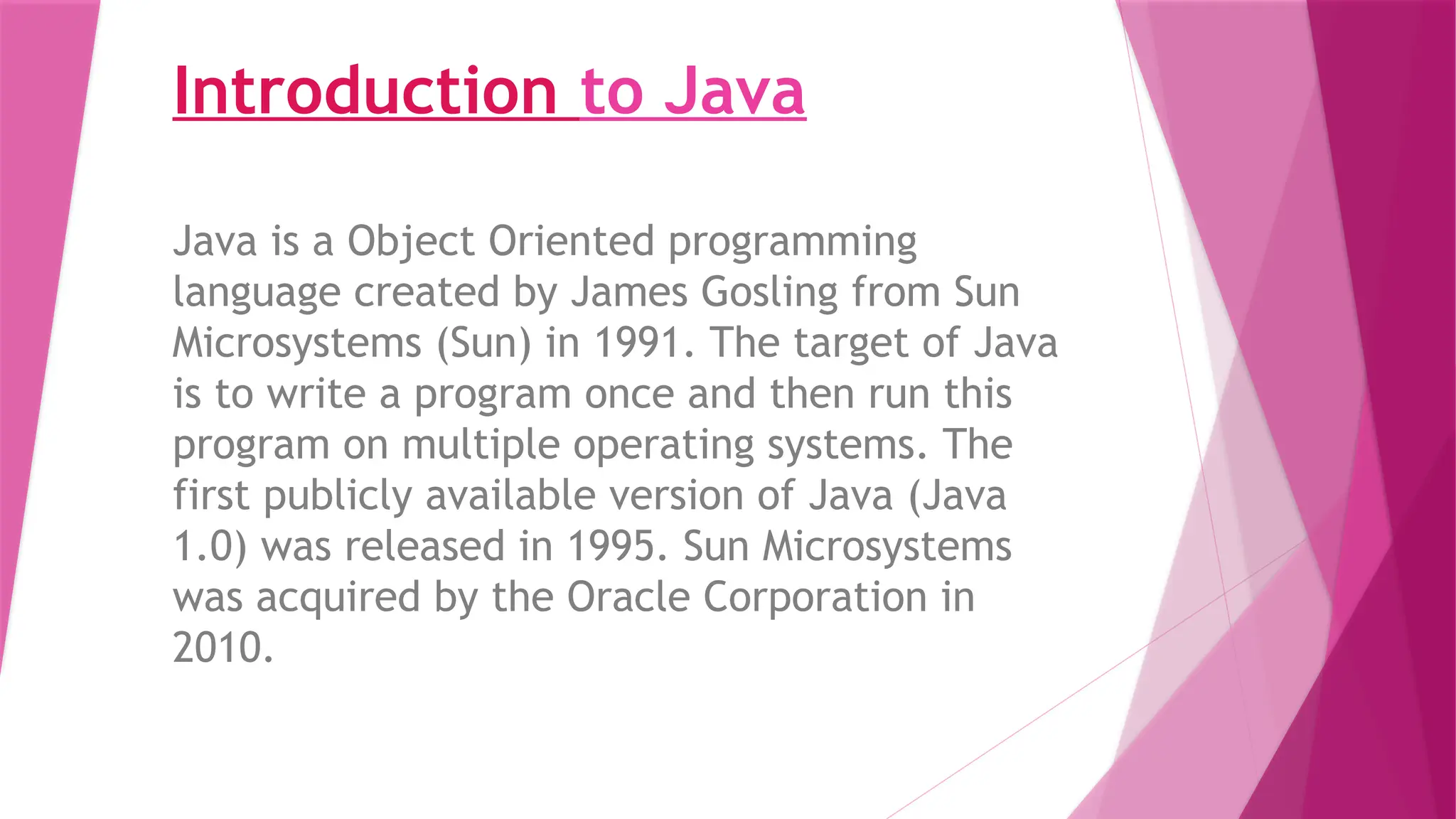 Introduction to Java
Java is a Object Oriented programming
language created by James Gosling from Sun
Microsystems (Sun) in 1991. The target of Java
is to write a program once and then run this
program on multiple operating systems. The
first publicly available version of Java (Java
1.0) was released in 1995. Sun Microsystems
was acquired by the Oracle Corporation in
2010.
 