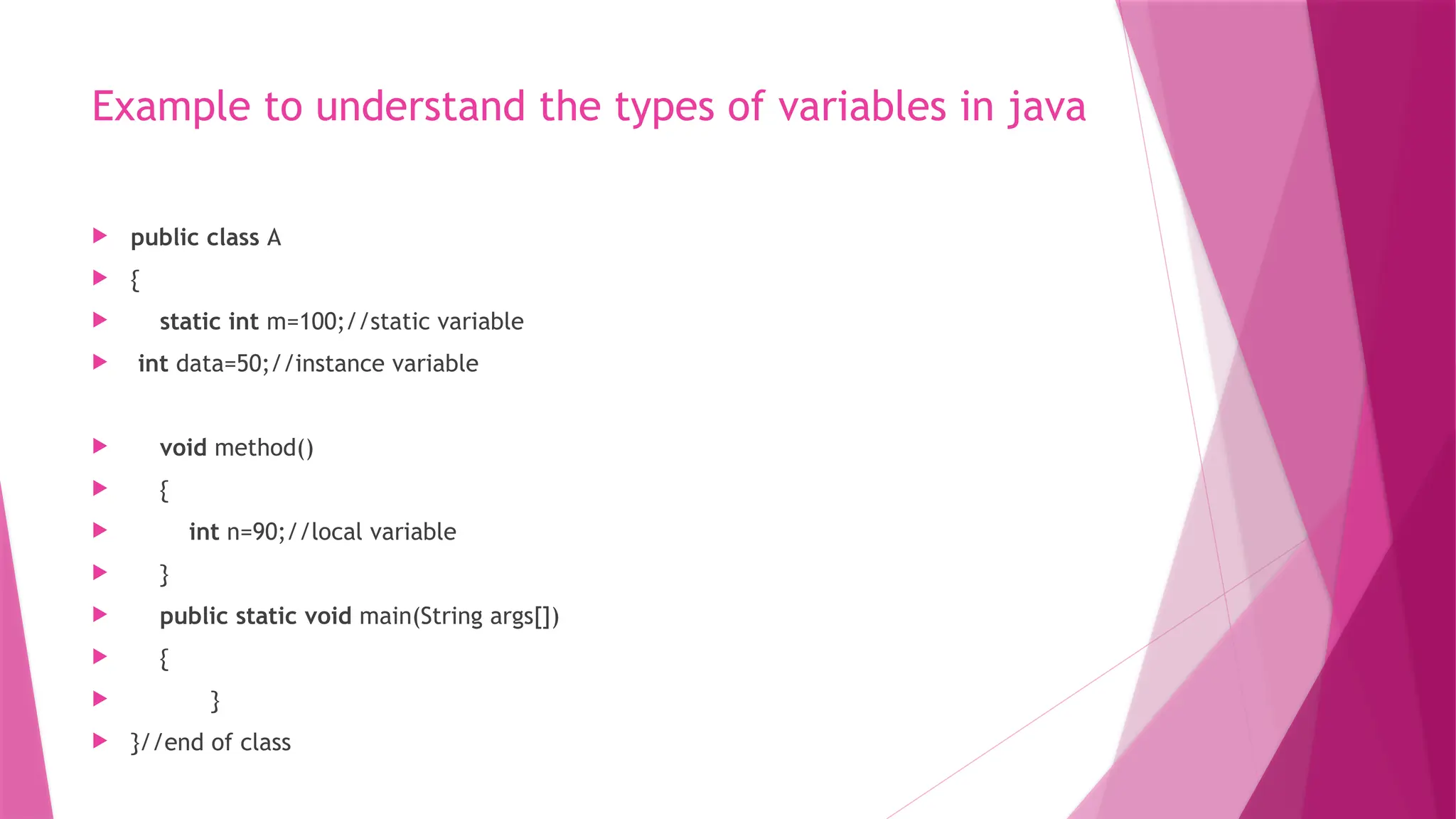 Example to understand the types of variables in java
 public class A
 {
 static int m=100;//static variable
 int data=50;//instance variable
 void method()
 {
 int n=90;//local variable
 }
 public static void main(String args[])
 {
 }
 }//end of class
 