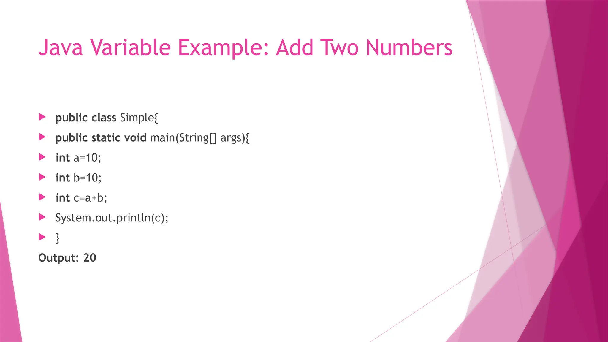 Java Variable Example: Add Two Numbers
 public class Simple{
 public static void main(String[] args){
 int a=10;
 int b=10;
 int c=a+b;
 System.out.println(c);
 }
Output: 20
 
