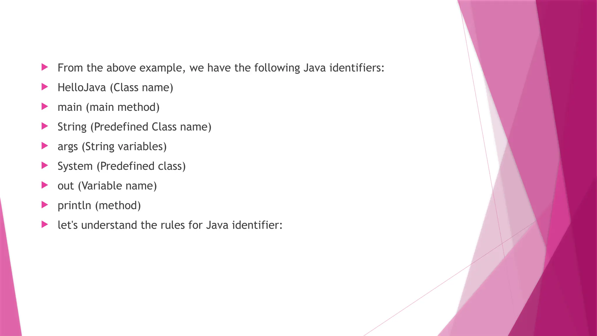  From the above example, we have the following Java identifiers:
 HelloJava (Class name)
 main (main method)
 String (Predefined Class name)
 args (String variables)
 System (Predefined class)
 out (Variable name)
 println (method)
 let's understand the rules for Java identifier:
 