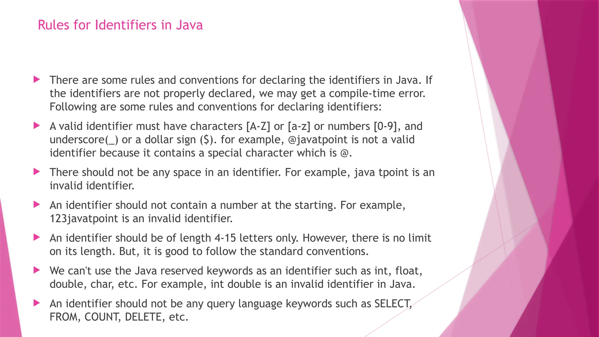 Rules for Identifiers in Java
 There are some rules and conventions for declaring the identifiers in Java. If
the identifiers are not properly declared, we may get a compile-time error.
Following are some rules and conventions for declaring identifiers:
 A valid identifier must have characters [A-Z] or [a-z] or numbers [0-9], and
underscore(_) or a dollar sign ($). for example, @javatpoint is not a valid
identifier because it contains a special character which is @.
 There should not be any space in an identifier. For example, java tpoint is an
invalid identifier.
 An identifier should not contain a number at the starting. For example,
123javatpoint is an invalid identifier.
 An identifier should be of length 4-15 letters only. However, there is no limit
on its length. But, it is good to follow the standard conventions.
 We can't use the Java reserved keywords as an identifier such as int, float,
double, char, etc. For example, int double is an invalid identifier in Java.
 An identifier should not be any query language keywords such as SELECT,
FROM, COUNT, DELETE, etc.
 