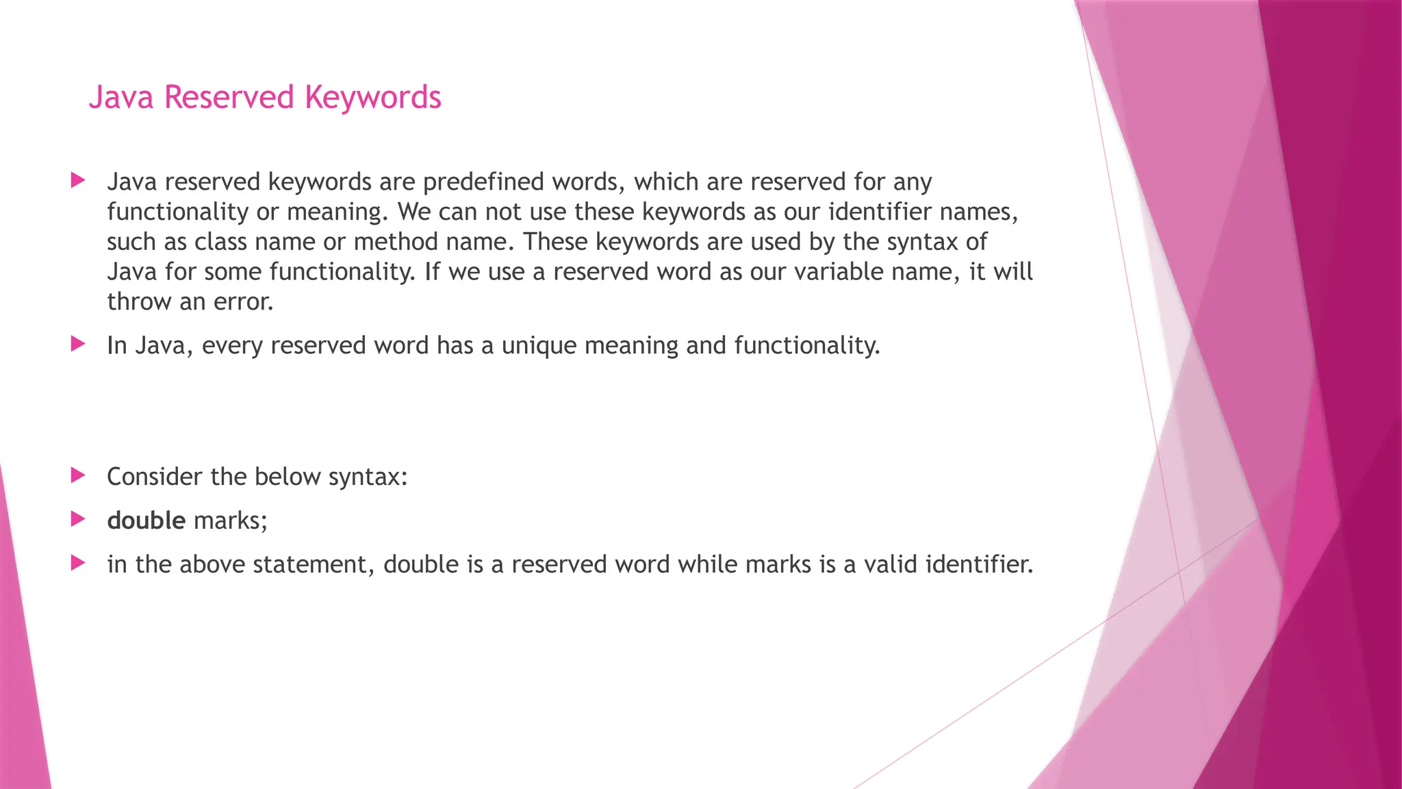 Java Reserved Keywords
 Java reserved keywords are predefined words, which are reserved for any
functionality or meaning. We can not use these keywords as our identifier names,
such as class name or method name. These keywords are used by the syntax of
Java for some functionality. If we use a reserved word as our variable name, it will
throw an error.
 In Java, every reserved word has a unique meaning and functionality.
 Consider the below syntax:
 double marks;
 in the above statement, double is a reserved word while marks is a valid identifier.
 