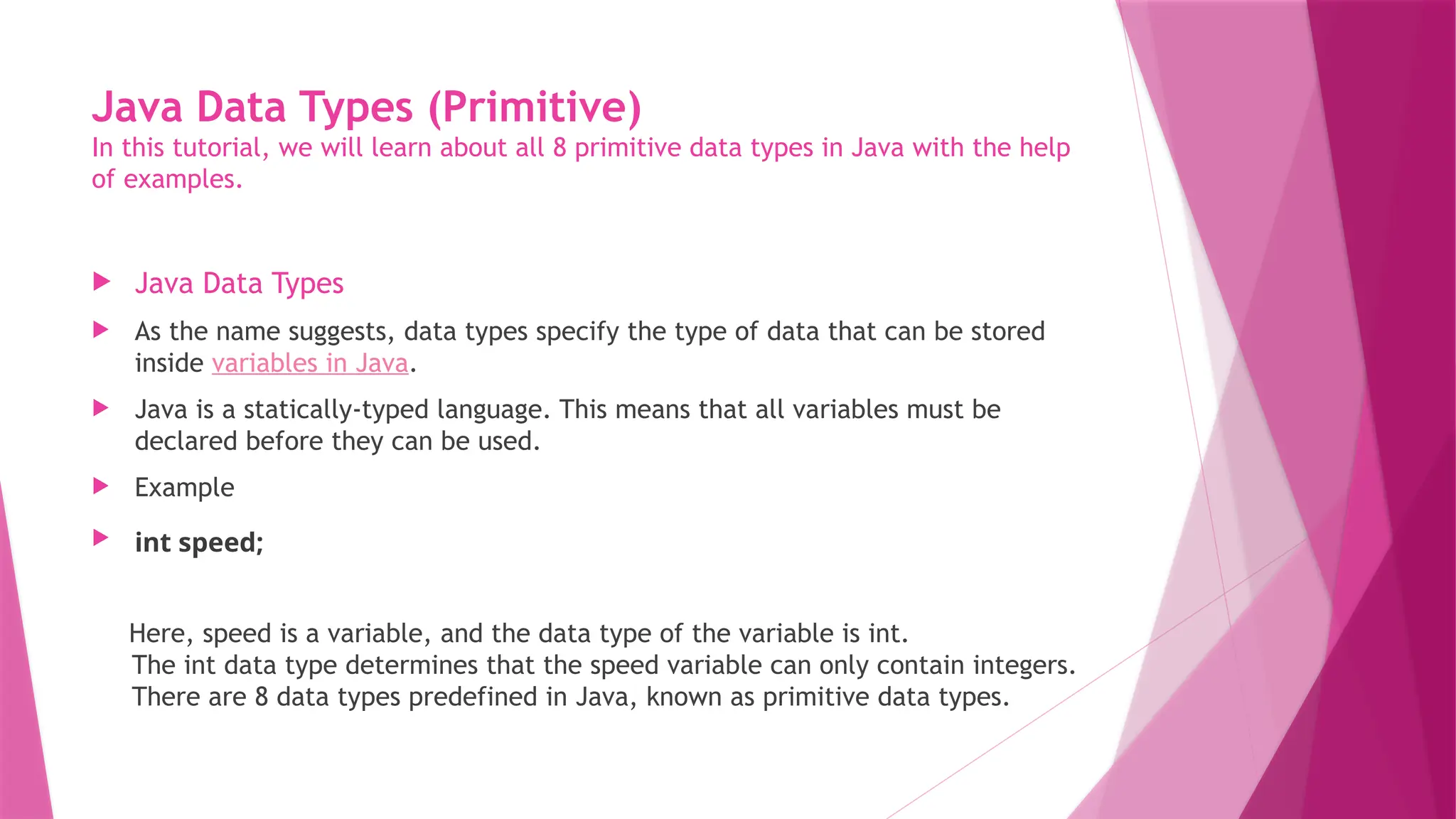 Java Data Types (Primitive)
In this tutorial, we will learn about all 8 primitive data types in Java with the help
of examples.
 Java Data Types
 As the name suggests, data types specify the type of data that can be stored
inside variables in Java.
 Java is a statically-typed language. This means that all variables must be
declared before they can be used.
 Example
 int speed;
Here, speed is a variable, and the data type of the variable is int.
The int data type determines that the speed variable can only contain integers.
There are 8 data types predefined in Java, known as primitive data types.
 
