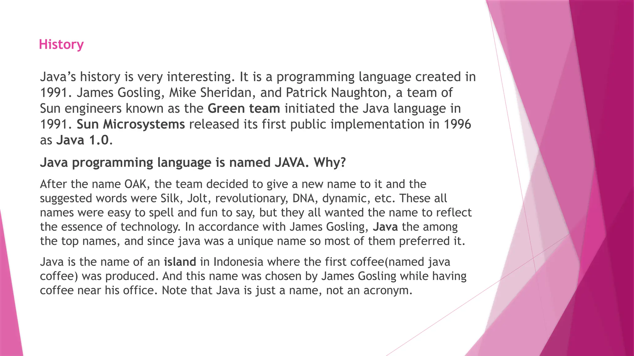 History
Java’s history is very interesting. It is a programming language created in
1991. James Gosling, Mike Sheridan, and Patrick Naughton, a team of
Sun engineers known as the Green team initiated the Java language in
1991. Sun Microsystems released its first public implementation in 1996
as Java 1.0.
Java programming language is named JAVA. Why?
After the name OAK, the team decided to give a new name to it and the
suggested words were Silk, Jolt, revolutionary, DNA, dynamic, etc. These all
names were easy to spell and fun to say, but they all wanted the name to reflect
the essence of technology. In accordance with James Gosling, Java the among
the top names, and since java was a unique name so most of them preferred it.
Java is the name of an island in Indonesia where the first coffee(named java
coffee) was produced. And this name was chosen by James Gosling while having
coffee near his office. Note that Java is just a name, not an acronym.
 