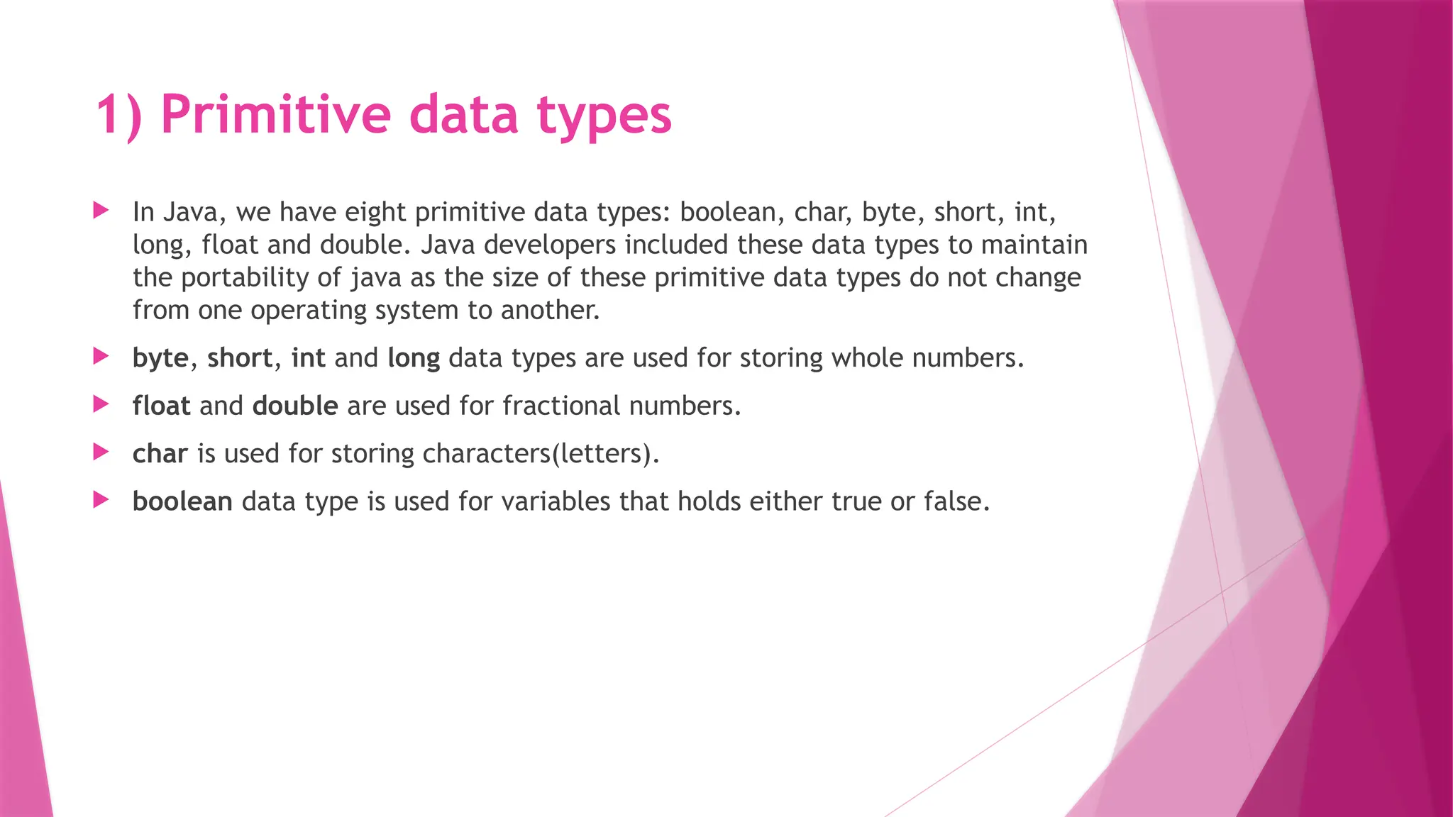 1) Primitive data types
 In Java, we have eight primitive data types: boolean, char, byte, short, int,
long, float and double. Java developers included these data types to maintain
the portability of java as the size of these primitive data types do not change
from one operating system to another.
 byte, short, int and long data types are used for storing whole numbers.
 float and double are used for fractional numbers.
 char is used for storing characters(letters).
 boolean data type is used for variables that holds either true or false.
 