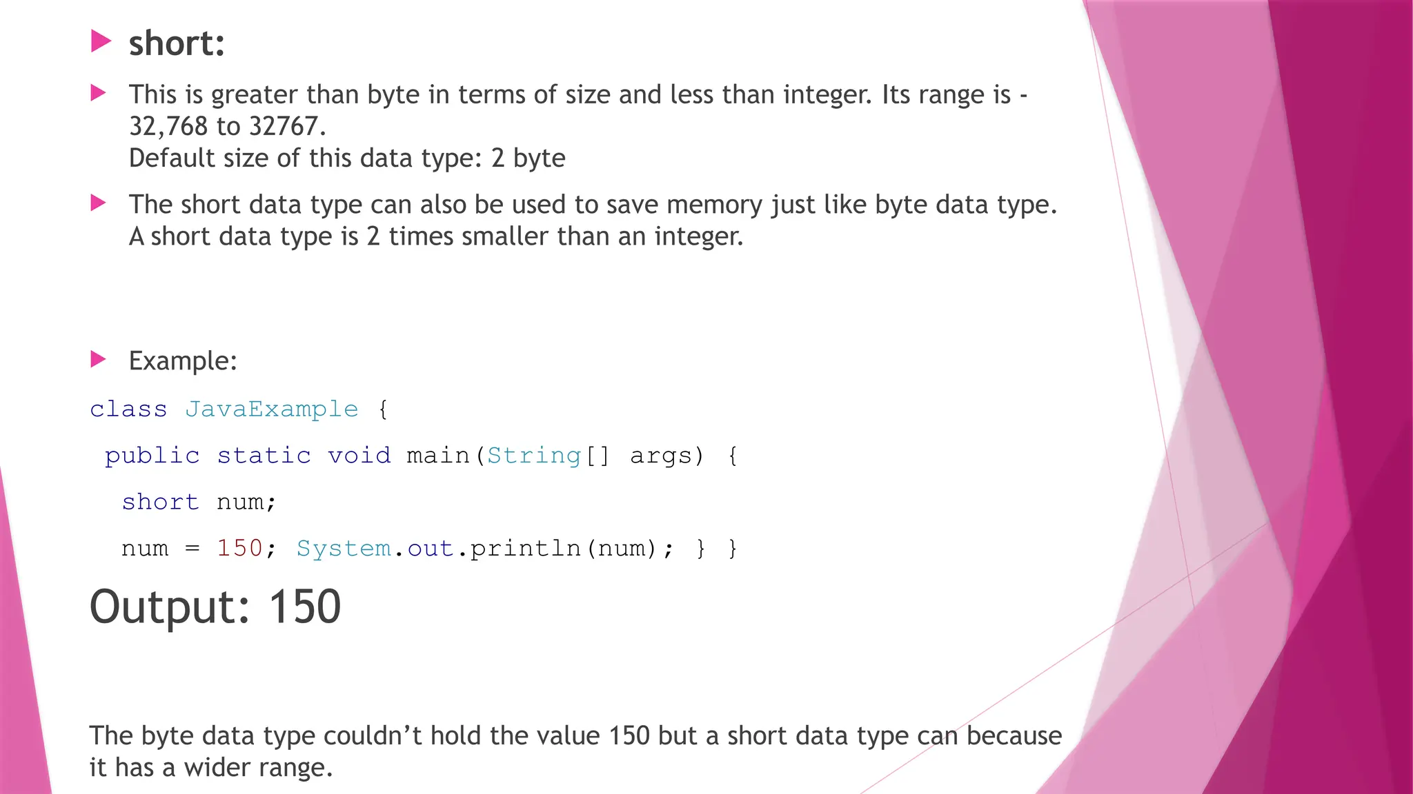  short:
 This is greater than byte in terms of size and less than integer. Its range is -
32,768 to 32767.
Default size of this data type: 2 byte
 The short data type can also be used to save memory just like byte data type.
A short data type is 2 times smaller than an integer.
 Example:
class JavaExample {
public static void main(String[] args) {
short num;
num = 150; System.out.println(num); } }
Output: 150
The byte data type couldn’t hold the value 150 but a short data type can because
it has a wider range.
 