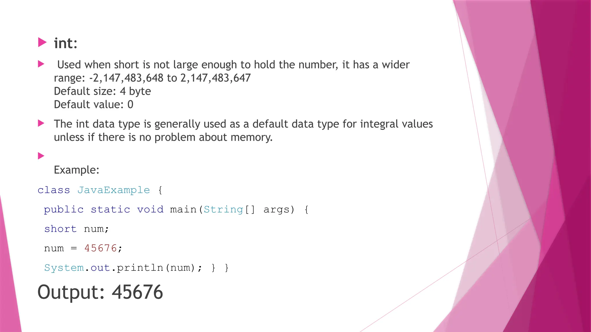  int:
 Used when short is not large enough to hold the number, it has a wider
range: -2,147,483,648 to 2,147,483,647
Default size: 4 byte
Default value: 0
 The int data type is generally used as a default data type for integral values
unless if there is no problem about memory.

Example:
class JavaExample {
public static void main(String[] args) {
short num;
num = 45676;
System.out.println(num); } }
Output: 45676
 