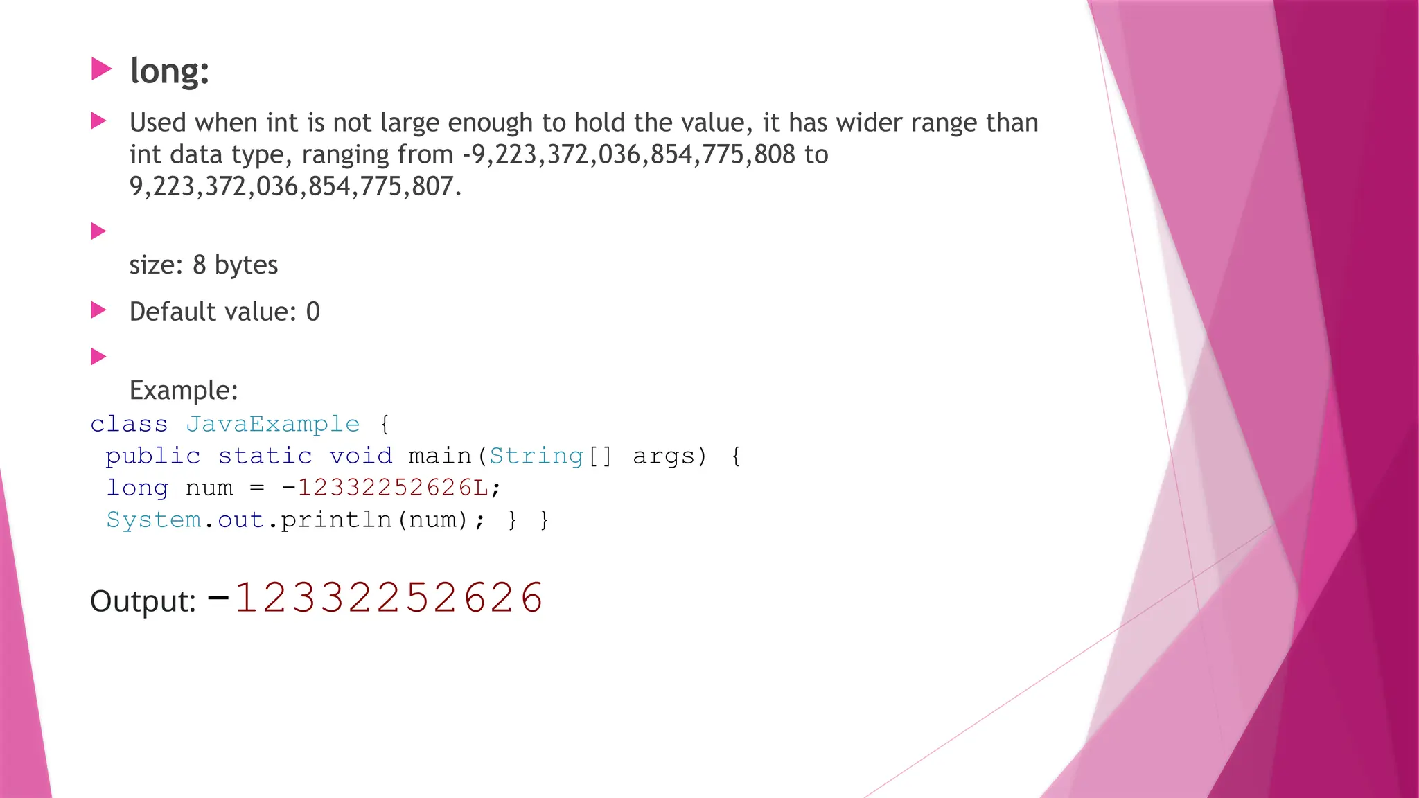  long:
 Used when int is not large enough to hold the value, it has wider range than
int data type, ranging from -9,223,372,036,854,775,808 to
9,223,372,036,854,775,807.

size: 8 bytes
 Default value: 0

Example:
class JavaExample {
public static void main(String[] args) {
long num = -12332252626L;
System.out.println(num); } }
Output: -12332252626
 