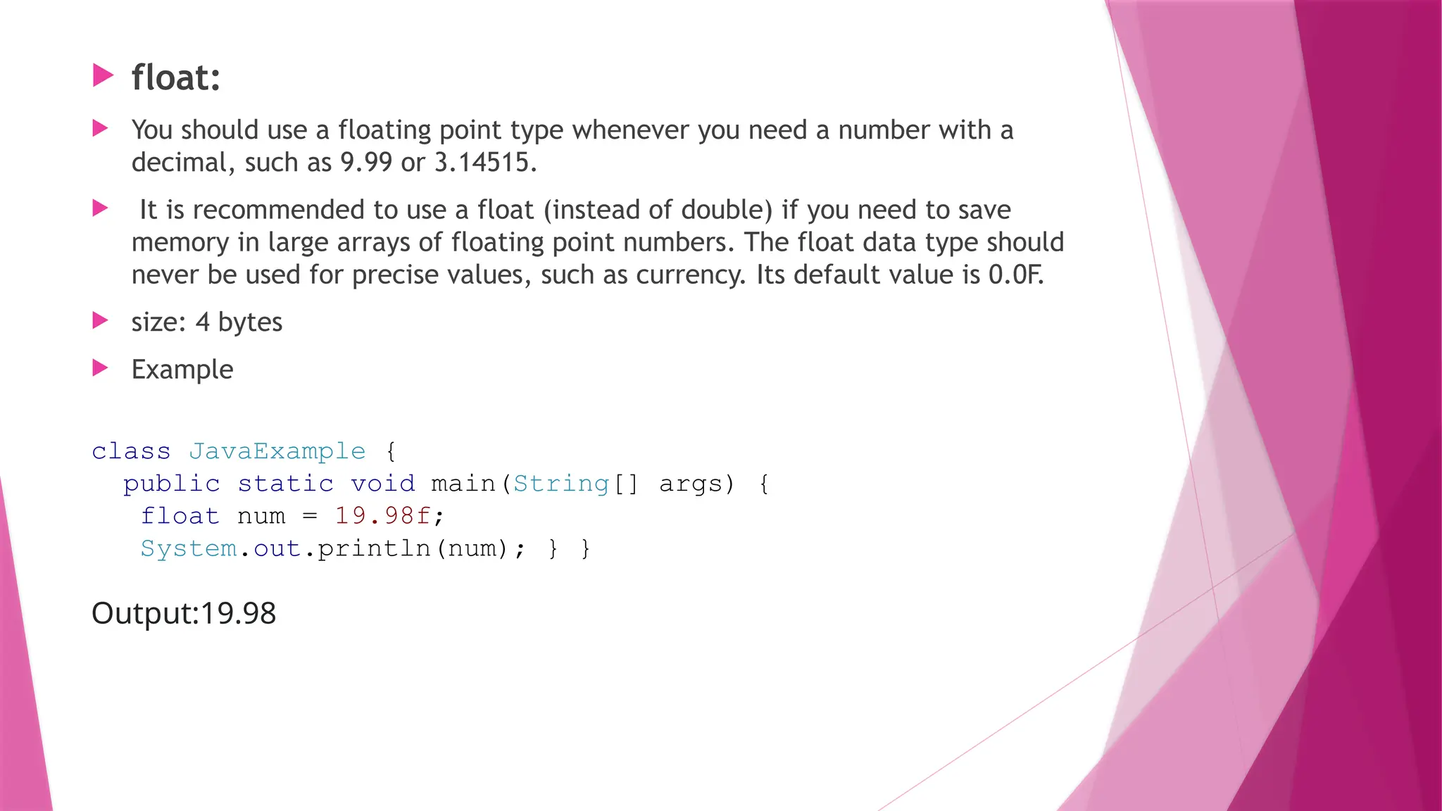  float:
 You should use a floating point type whenever you need a number with a
decimal, such as 9.99 or 3.14515.
 It is recommended to use a float (instead of double) if you need to save
memory in large arrays of floating point numbers. The float data type should
never be used for precise values, such as currency. Its default value is 0.0F.
 size: 4 bytes
 Example
class JavaExample {
public static void main(String[] args) {
float num = 19.98f;
System.out.println(num); } }
Output:19.98
 
