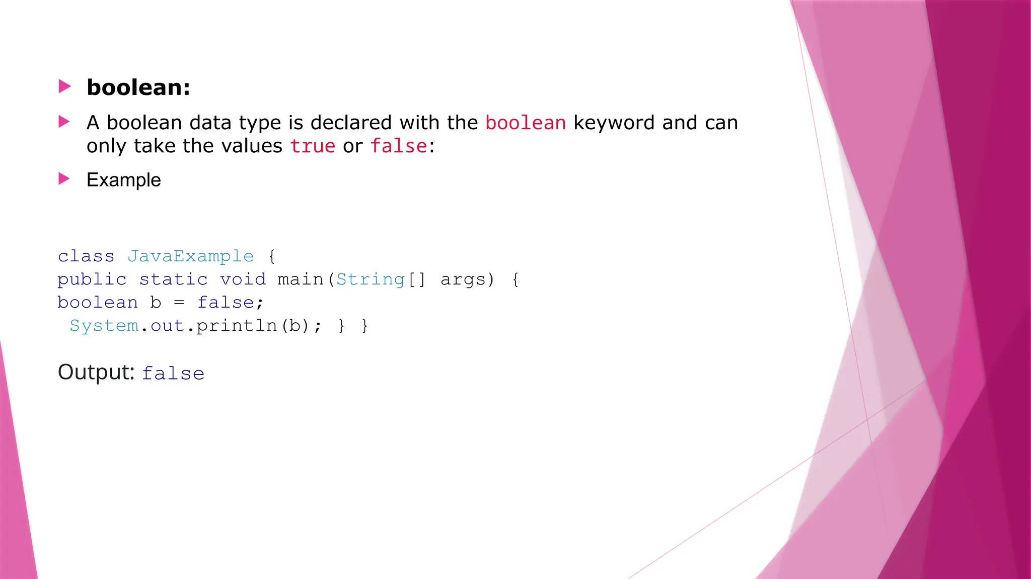  boolean:
 A boolean data type is declared with the boolean keyword and can
only take the values true or false:
 Example
class JavaExample {
public static void main(String[] args) {
boolean b = false;
System.out.println(b); } }
Output: false
 