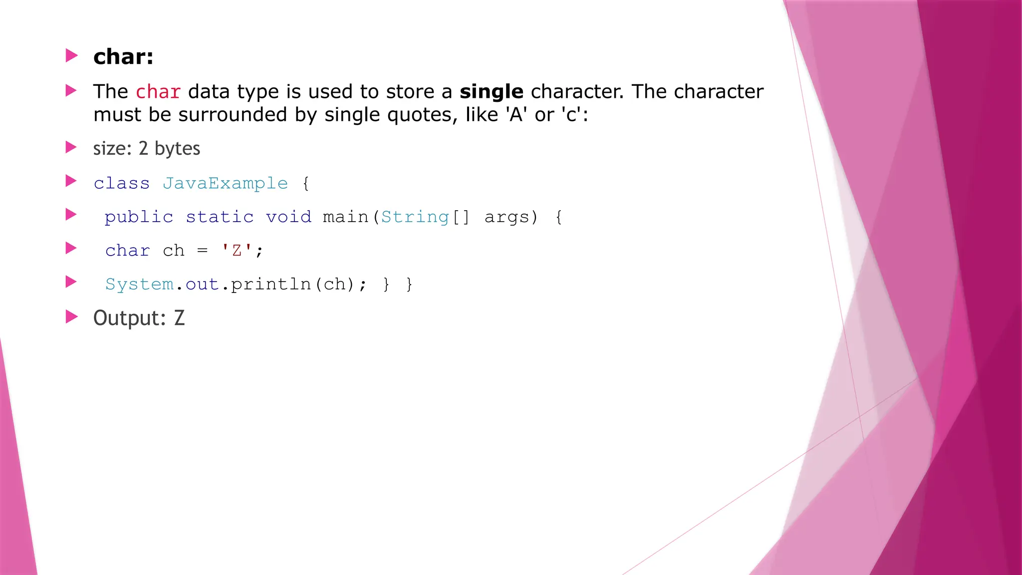  char:
 The char data type is used to store a single character. The character
must be surrounded by single quotes, like 'A' or 'c':
 size: 2 bytes
 class JavaExample {
 public static void main(String[] args) {
 char ch = 'Z';
 System.out.println(ch); } }
 Output: Z
 