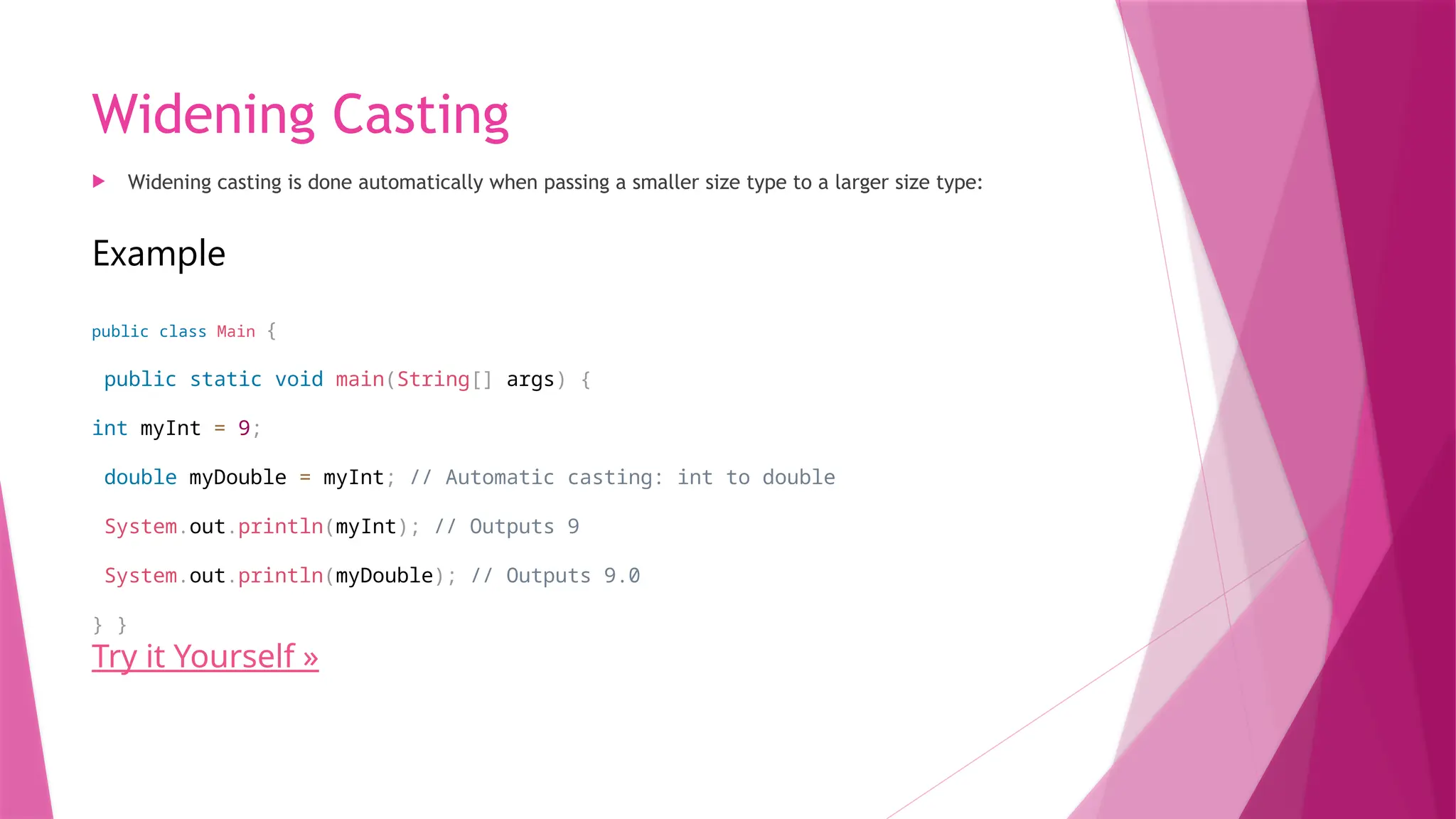 Widening Casting
 Widening casting is done automatically when passing a smaller size type to a larger size type:
Example
public class Main {
public static void main(String[] args) {
int myInt = 9;
double myDouble = myInt; // Automatic casting: int to double
System.out.println(myInt); // Outputs 9
System.out.println(myDouble); // Outputs 9.0
} }
Try it Yourself »
 