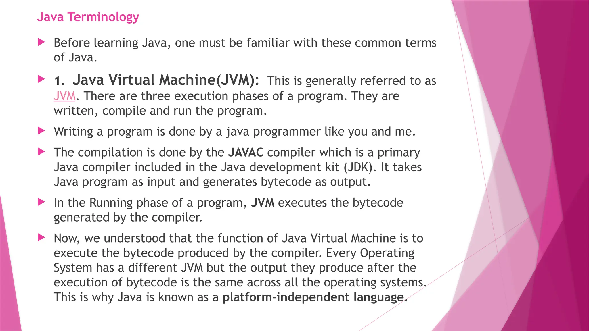 Java Terminology
 Before learning Java, one must be familiar with these common terms
of Java.
 1. Java Virtual Machine(JVM): This is generally referred to as
JVM. There are three execution phases of a program. They are
written, compile and run the program.
 Writing a program is done by a java programmer like you and me.
 The compilation is done by the JAVAC compiler which is a primary
Java compiler included in the Java development kit (JDK). It takes
Java program as input and generates bytecode as output.
 In the Running phase of a program, JVM executes the bytecode
generated by the compiler.
 Now, we understood that the function of Java Virtual Machine is to
execute the bytecode produced by the compiler. Every Operating
System has a different JVM but the output they produce after the
execution of bytecode is the same across all the operating systems.
This is why Java is known as a platform-independent language.
 