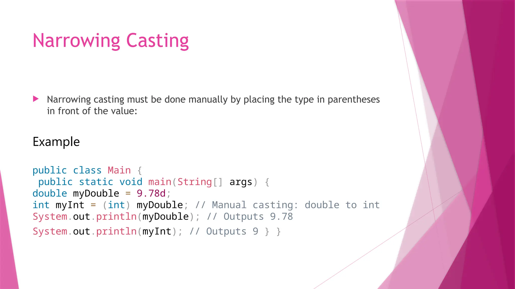 Narrowing Casting
 Narrowing casting must be done manually by placing the type in parentheses
in front of the value:
Example
public class Main {
public static void main(String[] args) {
double myDouble = 9.78d;
int myInt = (int) myDouble; // Manual casting: double to int
System.out.println(myDouble); // Outputs 9.78
System.out.println(myInt); // Outputs 9 } }
 