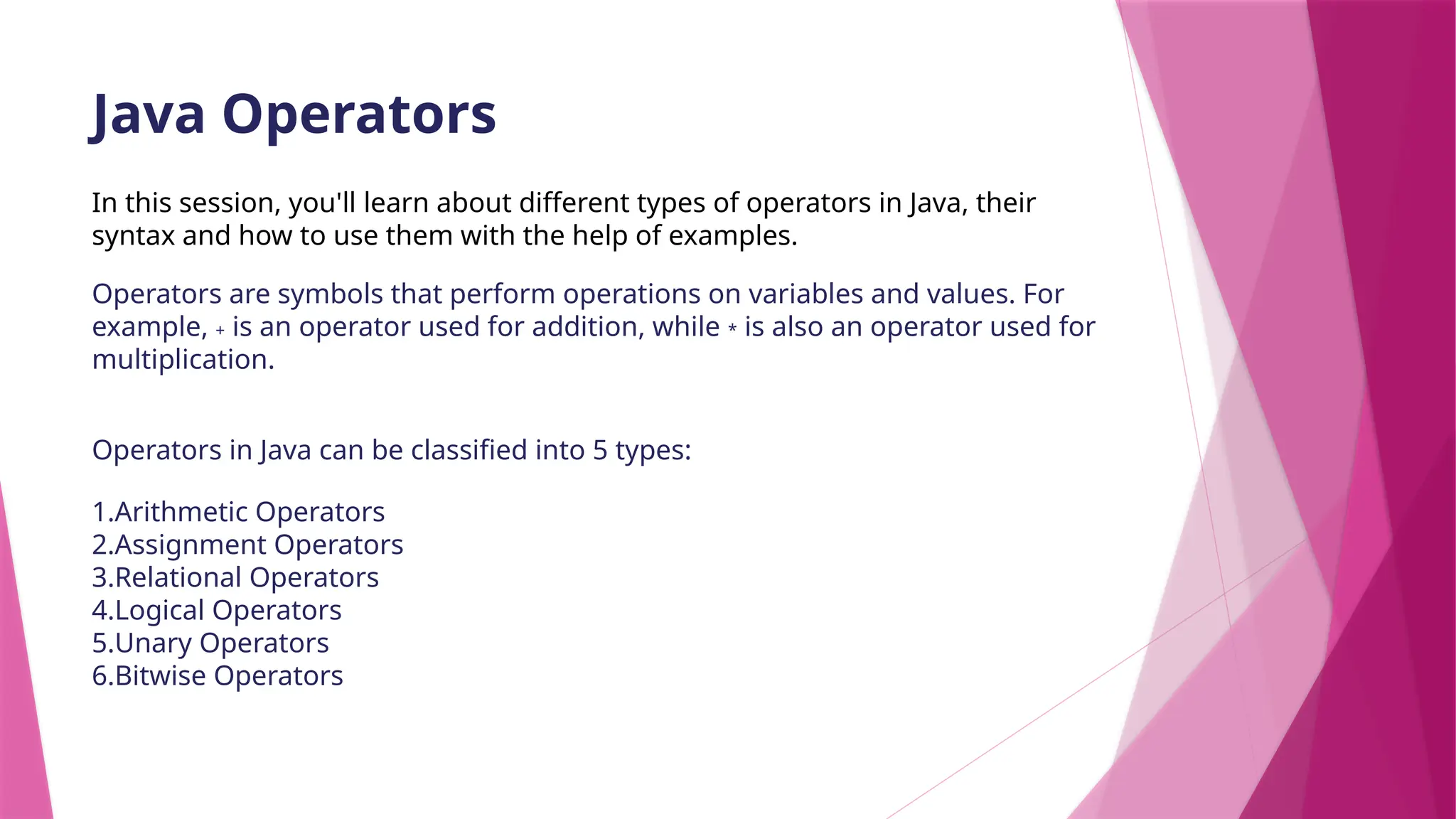 Java Operators
In this session, you'll learn about different types of operators in Java, their
syntax and how to use them with the help of examples.
Operators are symbols that perform operations on variables and values. For
example, + is an operator used for addition, while * is also an operator used for
multiplication.
Operators in Java can be classified into 5 types:
1.Arithmetic Operators
2.Assignment Operators
3.Relational Operators
4.Logical Operators
5.Unary Operators
6.Bitwise Operators
 
