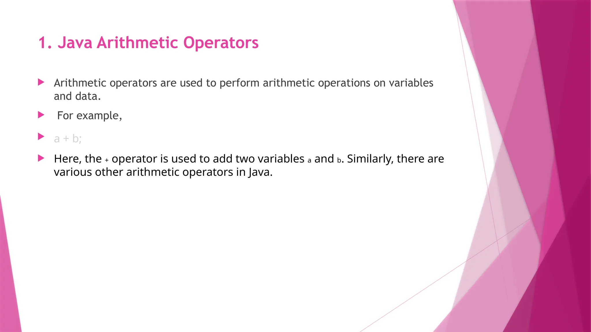 1. Java Arithmetic Operators
 Arithmetic operators are used to perform arithmetic operations on variables
and data.
 For example,
 a + b;
 Here, the + operator is used to add two variables a and b. Similarly, there are
various other arithmetic operators in Java.
 