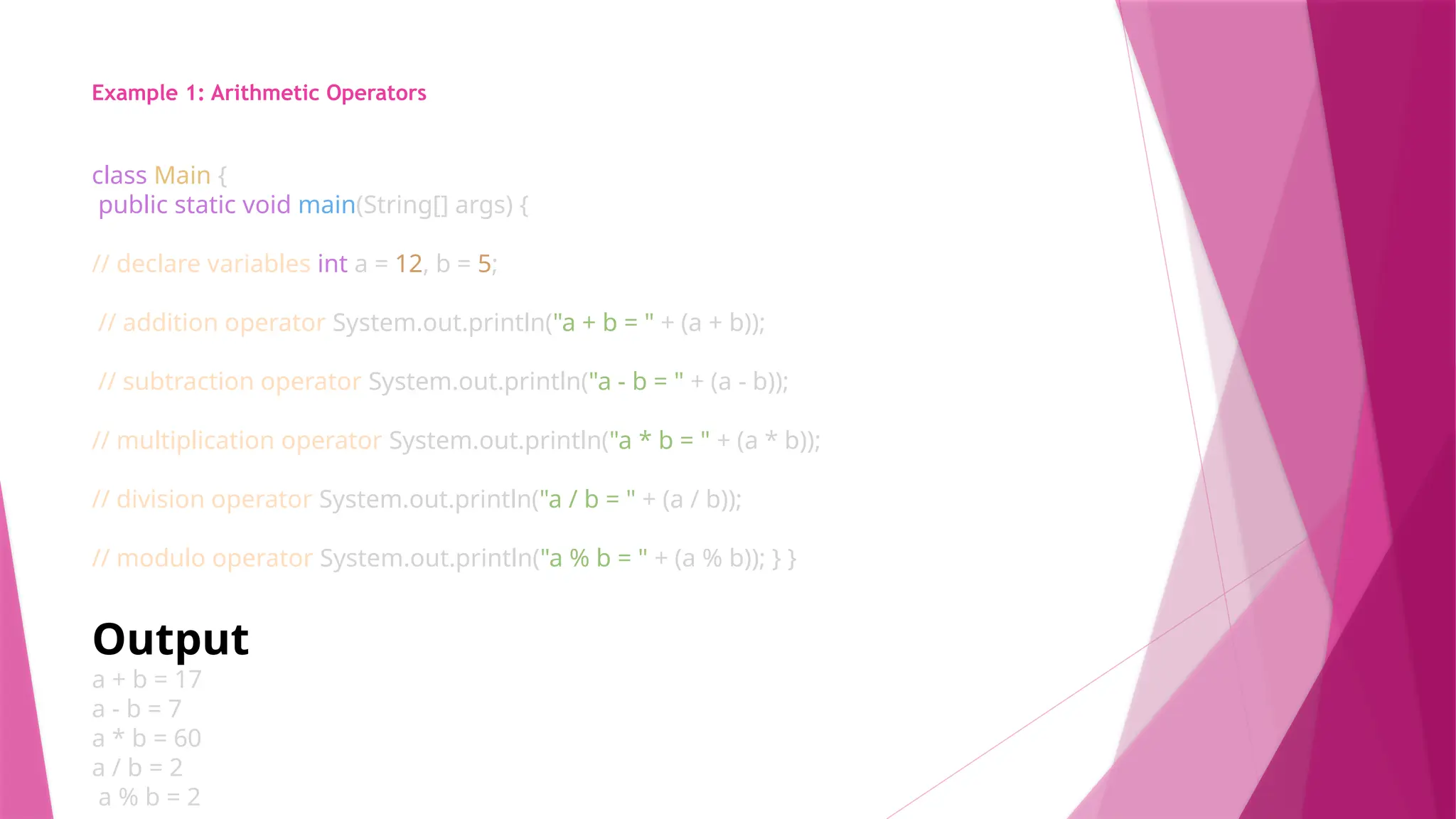 Example 1: Arithmetic Operators
class Main {
public static void main(String[] args) {
// declare variables int a = 12, b = 5;
// addition operator System.out.println("a + b = " + (a + b));
// subtraction operator System.out.println("a - b = " + (a - b));
// multiplication operator System.out.println("a * b = " + (a * b));
// division operator System.out.println("a / b = " + (a / b));
// modulo operator System.out.println("a % b = " + (a % b)); } }
Output
a + b = 17
a - b = 7
a * b = 60
a / b = 2
a % b = 2
 