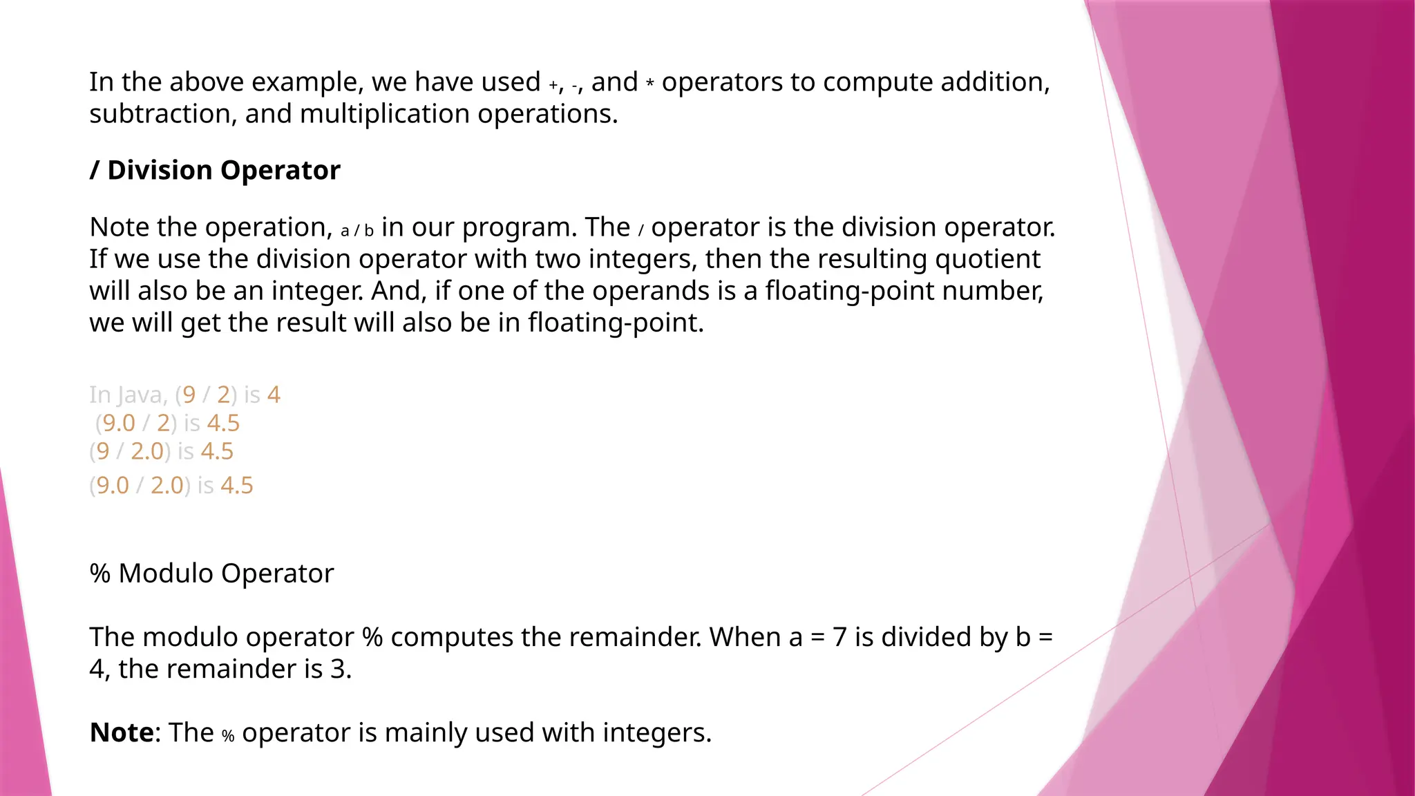 In the above example, we have used +, -, and * operators to compute addition,
subtraction, and multiplication operations.
/ Division Operator
Note the operation, a / b in our program. The / operator is the division operator.
If we use the division operator with two integers, then the resulting quotient
will also be an integer. And, if one of the operands is a floating-point number,
we will get the result will also be in floating-point.
In Java, (9 / 2) is 4
(9.0 / 2) is 4.5
(9 / 2.0) is 4.5
(9.0 / 2.0) is 4.5
% Modulo Operator
The modulo operator % computes the remainder. When a = 7 is divided by b =
4, the remainder is 3.
Note: The % operator is mainly used with integers.
 