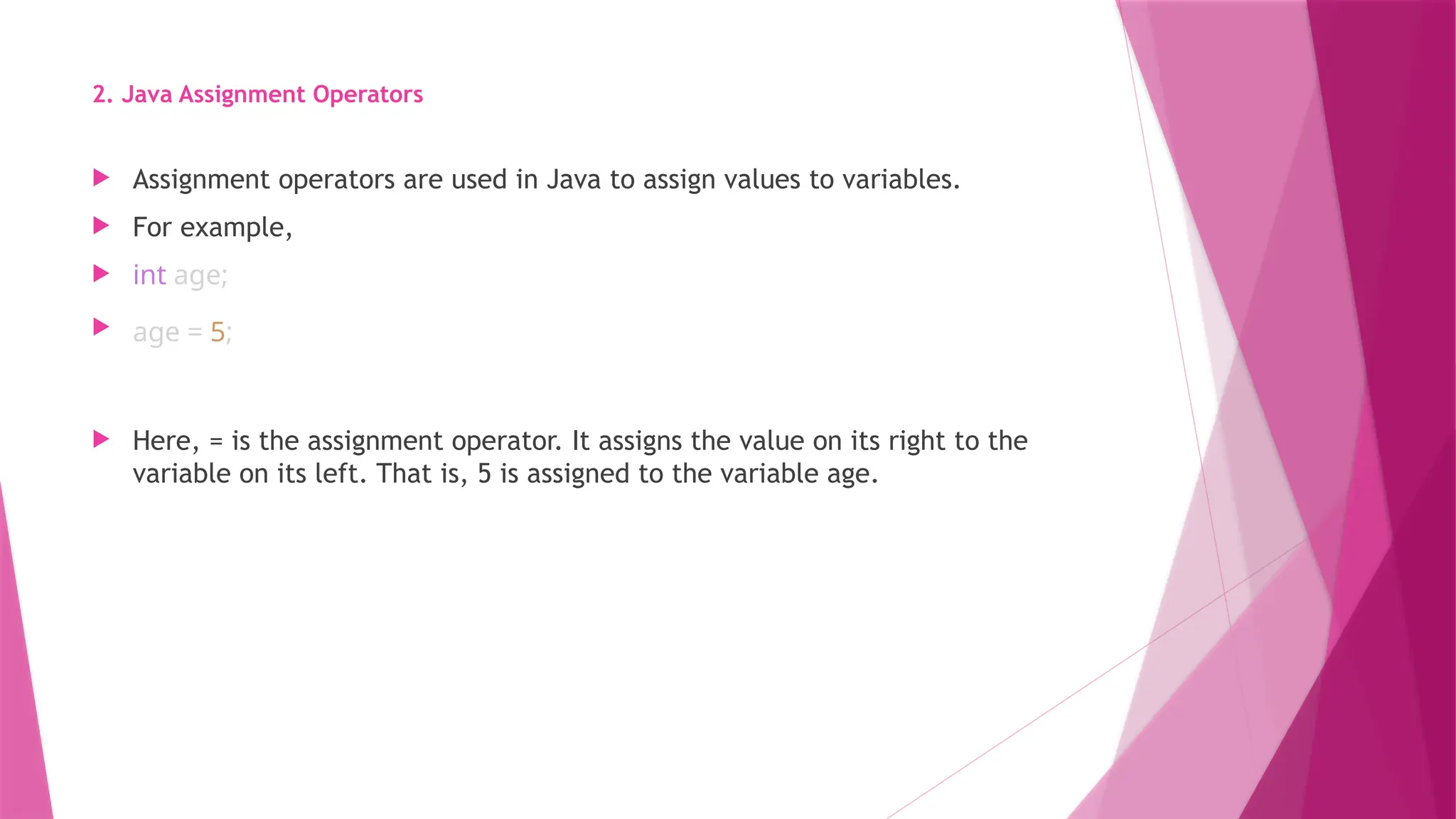 2. Java Assignment Operators
 Assignment operators are used in Java to assign values to variables.
 For example,
 int age;
 age = 5;
 Here, = is the assignment operator. It assigns the value on its right to the
variable on its left. That is, 5 is assigned to the variable age.
 