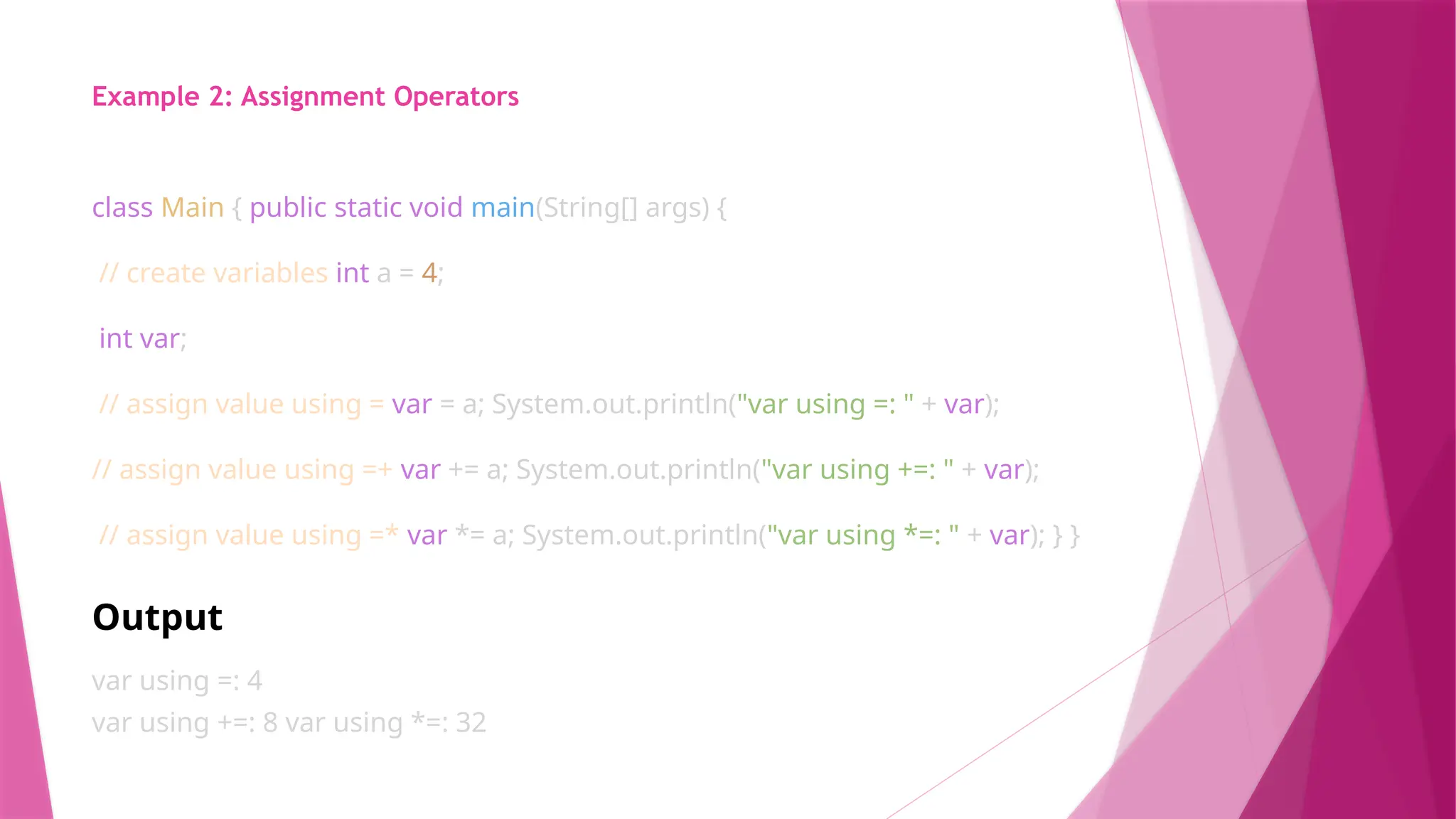 Example 2: Assignment Operators
class Main { public static void main(String[] args) {
// create variables int a = 4;
int var;
// assign value using = var = a; System.out.println("var using =: " + var);
// assign value using =+ var += a; System.out.println("var using +=: " + var);
// assign value using =* var *= a; System.out.println("var using *=: " + var); } }
Output
var using =: 4
var using +=: 8 var using *=: 32
 