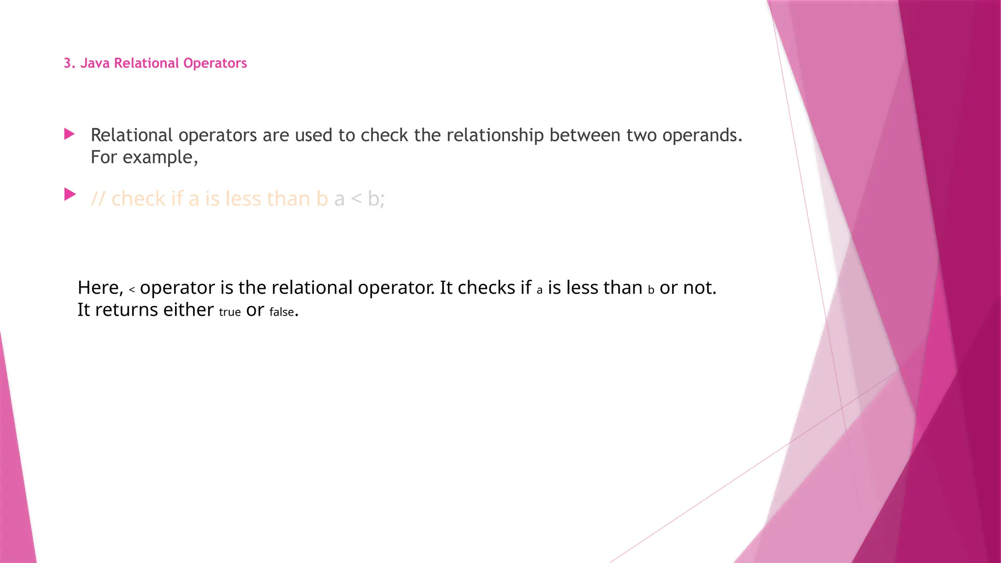 3. Java Relational Operators
 Relational operators are used to check the relationship between two operands.
For example,
 // check if a is less than b a < b;
Here, < operator is the relational operator. It checks if a is less than b or not.
It returns either true or false.
 