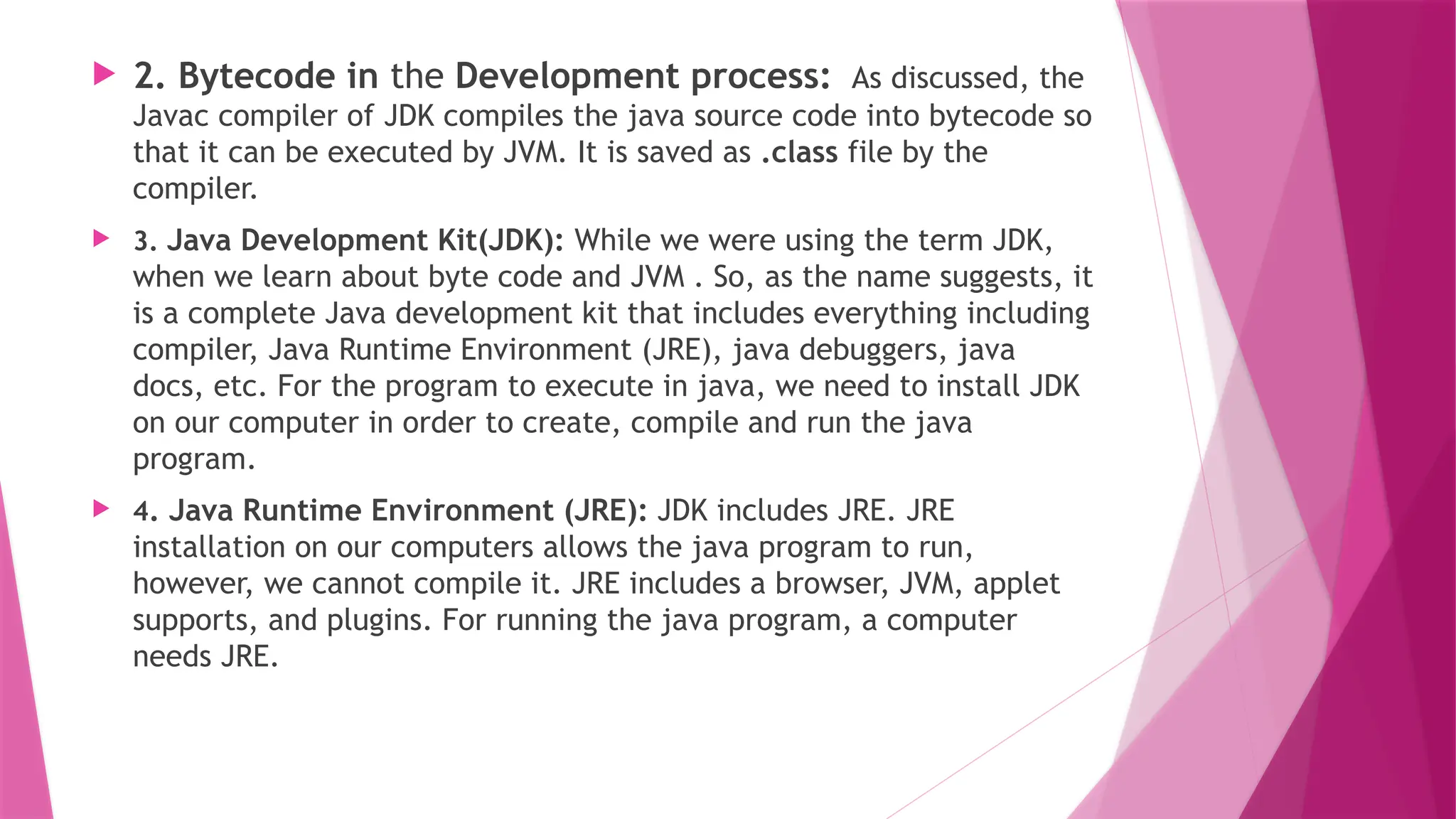  2. Bytecode in the Development process: As discussed, the
Javac compiler of JDK compiles the java source code into bytecode so
that it can be executed by JVM. It is saved as .class file by the
compiler.
 3. Java Development Kit(JDK): While we were using the term JDK,
when we learn about byte code and JVM . So, as the name suggests, it
is a complete Java development kit that includes everything including
compiler, Java Runtime Environment (JRE), java debuggers, java
docs, etc. For the program to execute in java, we need to install JDK
on our computer in order to create, compile and run the java
program.
 4. Java Runtime Environment (JRE): JDK includes JRE. JRE
installation on our computers allows the java program to run,
however, we cannot compile it. JRE includes a browser, JVM, applet
supports, and plugins. For running the java program, a computer
needs JRE.
 