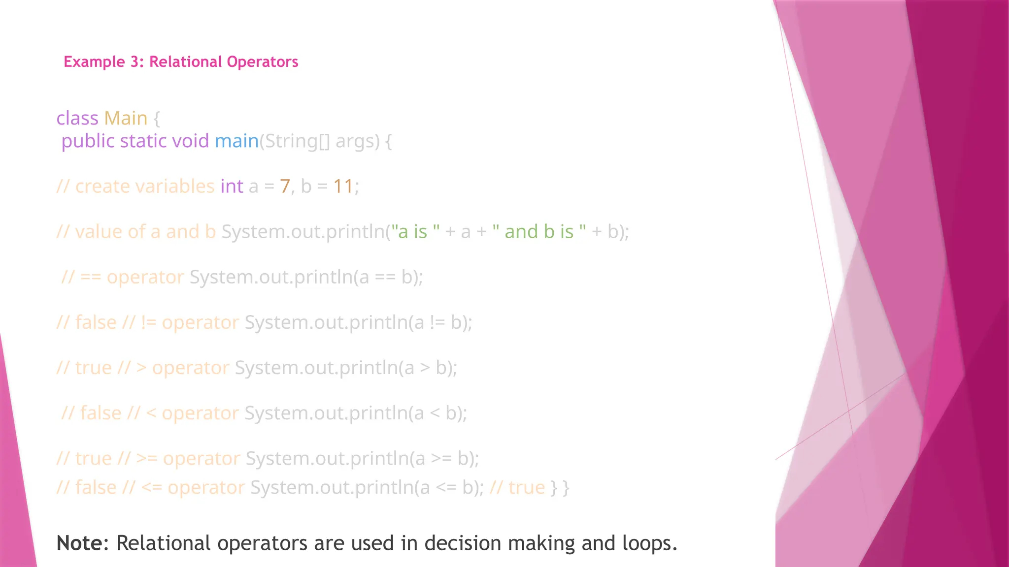 Example 3: Relational Operators
class Main {
public static void main(String[] args) {
// create variables int a = 7, b = 11;
// value of a and b System.out.println("a is " + a + " and b is " + b);
// == operator System.out.println(a == b);
// false // != operator System.out.println(a != b);
// true // > operator System.out.println(a > b);
// false // < operator System.out.println(a < b);
// true // >= operator System.out.println(a >= b);
// false // <= operator System.out.println(a <= b); // true } }
Note: Relational operators are used in decision making and loops.
 