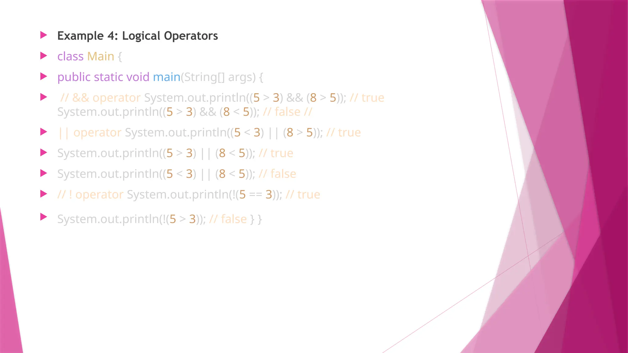  Example 4: Logical Operators
 class Main {
 public static void main(String[] args) {
 // && operator System.out.println((5 > 3) && (8 > 5)); // true
System.out.println((5 > 3) && (8 < 5)); // false //
 || operator System.out.println((5 < 3) || (8 > 5)); // true
 System.out.println((5 > 3) || (8 < 5)); // true
 System.out.println((5 < 3) || (8 < 5)); // false
 // ! operator System.out.println(!(5 == 3)); // true
 System.out.println(!(5 > 3)); // false } }
 