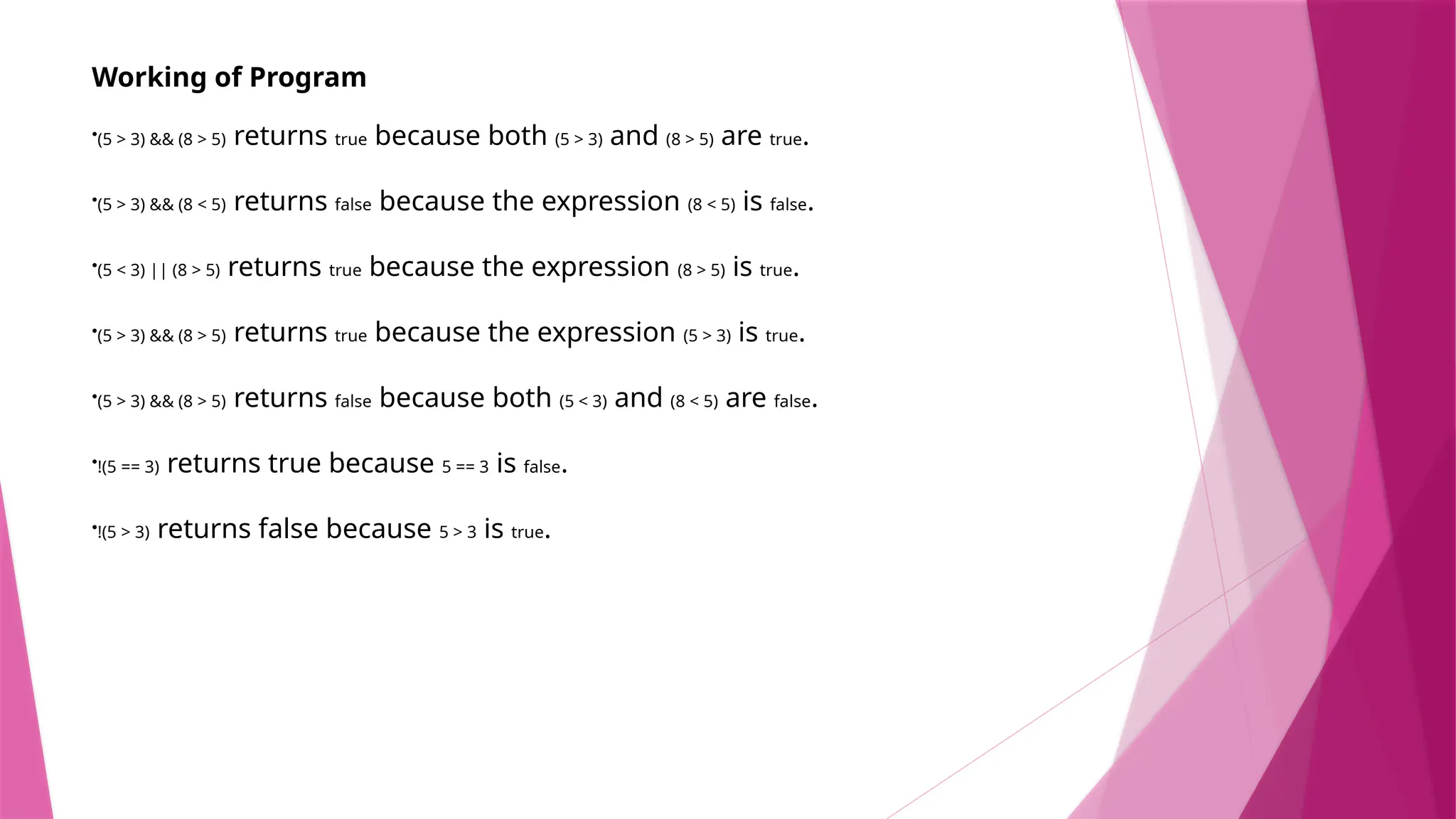 Working of Program
•(5 > 3) && (8 > 5) returns true because both (5 > 3) and (8 > 5) are true.
•(5 > 3) && (8 < 5) returns false because the expression (8 < 5) is false.
•(5 < 3) || (8 > 5) returns true because the expression (8 > 5) is true.
•(5 > 3) && (8 > 5) returns true because the expression (5 > 3) is true.
•(5 > 3) && (8 > 5) returns false because both (5 < 3) and (8 < 5) are false.
•!(5 == 3) returns true because 5 == 3 is false.
•!(5 > 3) returns false because 5 > 3 is true.
 