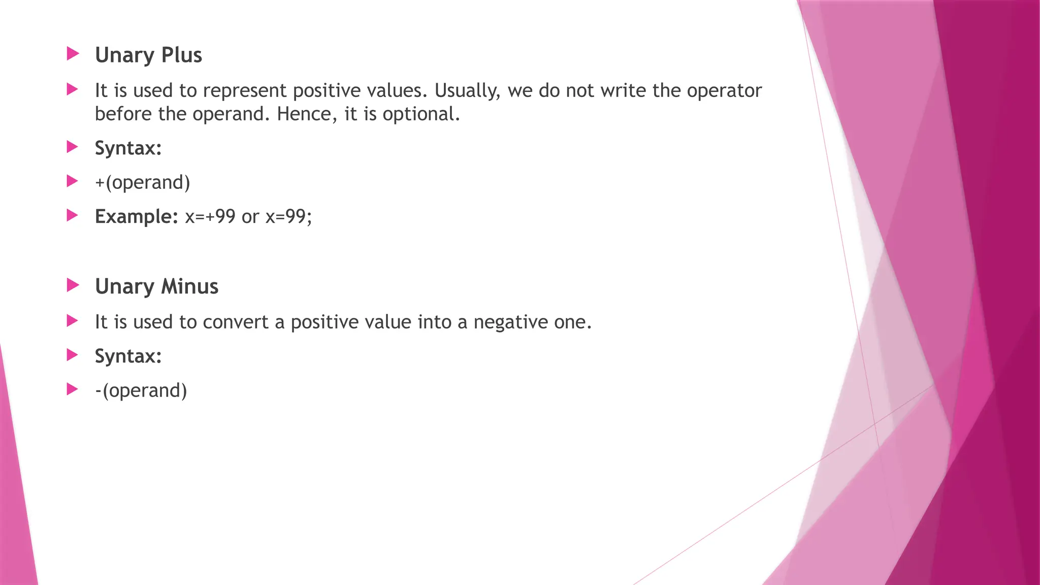  Unary Plus
 It is used to represent positive values. Usually, we do not write the operator
before the operand. Hence, it is optional.
 Syntax:
 +(operand)
 Example: x=+99 or x=99;
 Unary Minus
 It is used to convert a positive value into a negative one.
 Syntax:
 -(operand)
 