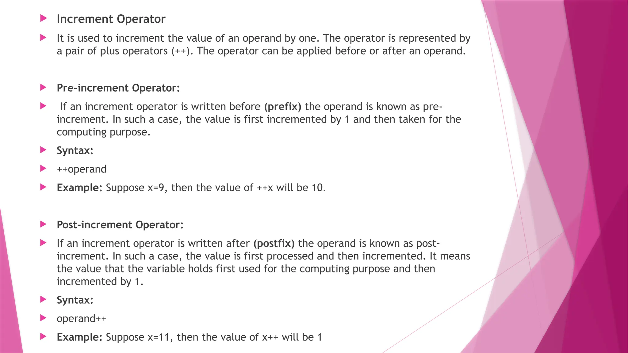  Increment Operator
 It is used to increment the value of an operand by one. The operator is represented by
a pair of plus operators (++). The operator can be applied before or after an operand.
 Pre-increment Operator:
 If an increment operator is written before (prefix) the operand is known as pre-
increment. In such a case, the value is first incremented by 1 and then taken for the
computing purpose.
 Syntax:
 ++operand
 Example: Suppose x=9, then the value of ++x will be 10.
 Post-increment Operator:
 If an increment operator is written after (postfix) the operand is known as post-
increment. In such a case, the value is first processed and then incremented. It means
the value that the variable holds first used for the computing purpose and then
incremented by 1.
 Syntax:
 operand++
 Example: Suppose x=11, then the value of x++ will be 1
 