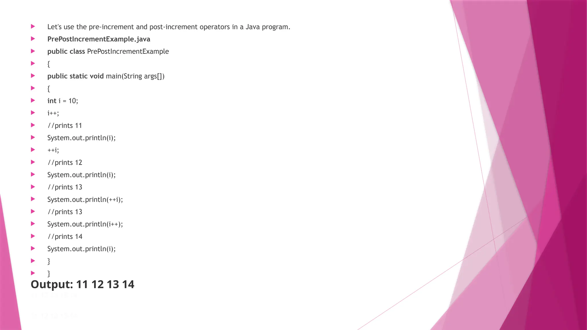  Let's use the pre-increment and post-increment operators in a Java program.
 PrePostIncrementExample.java
 public class PrePostIncrementExample
 {
 public static void main(String args[])
 {
 int i = 10;
 i++;
 //prints 11
 System.out.println(i);
 ++i;
 //prints 12
 System.out.println(i);
 //prints 13
 System.out.println(++i);
 //prints 13
 System.out.println(i++);
 //prints 14
 System.out.println(i);
 }
 }
Output: 11 12 13 14
11 12 13 13 14
11 12 13 13 14
 