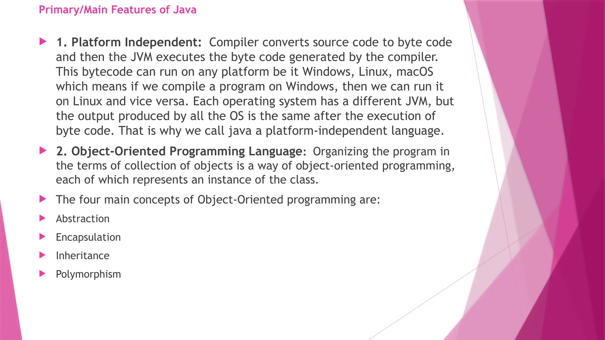 Primary/Main Features of Java
 1. Platform Independent: Compiler converts source code to byte code
and then the JVM executes the byte code generated by the compiler.
This bytecode can run on any platform be it Windows, Linux, macOS
which means if we compile a program on Windows, then we can run it
on Linux and vice versa. Each operating system has a different JVM, but
the output produced by all the OS is the same after the execution of
byte code. That is why we call java a platform-independent language.
 2. Object-Oriented Programming Language: Organizing the program in
the terms of collection of objects is a way of object-oriented programming,
each of which represents an instance of the class.
 The four main concepts of Object-Oriented programming are:
 Abstraction
 Encapsulation
 Inheritance
 Polymorphism
 