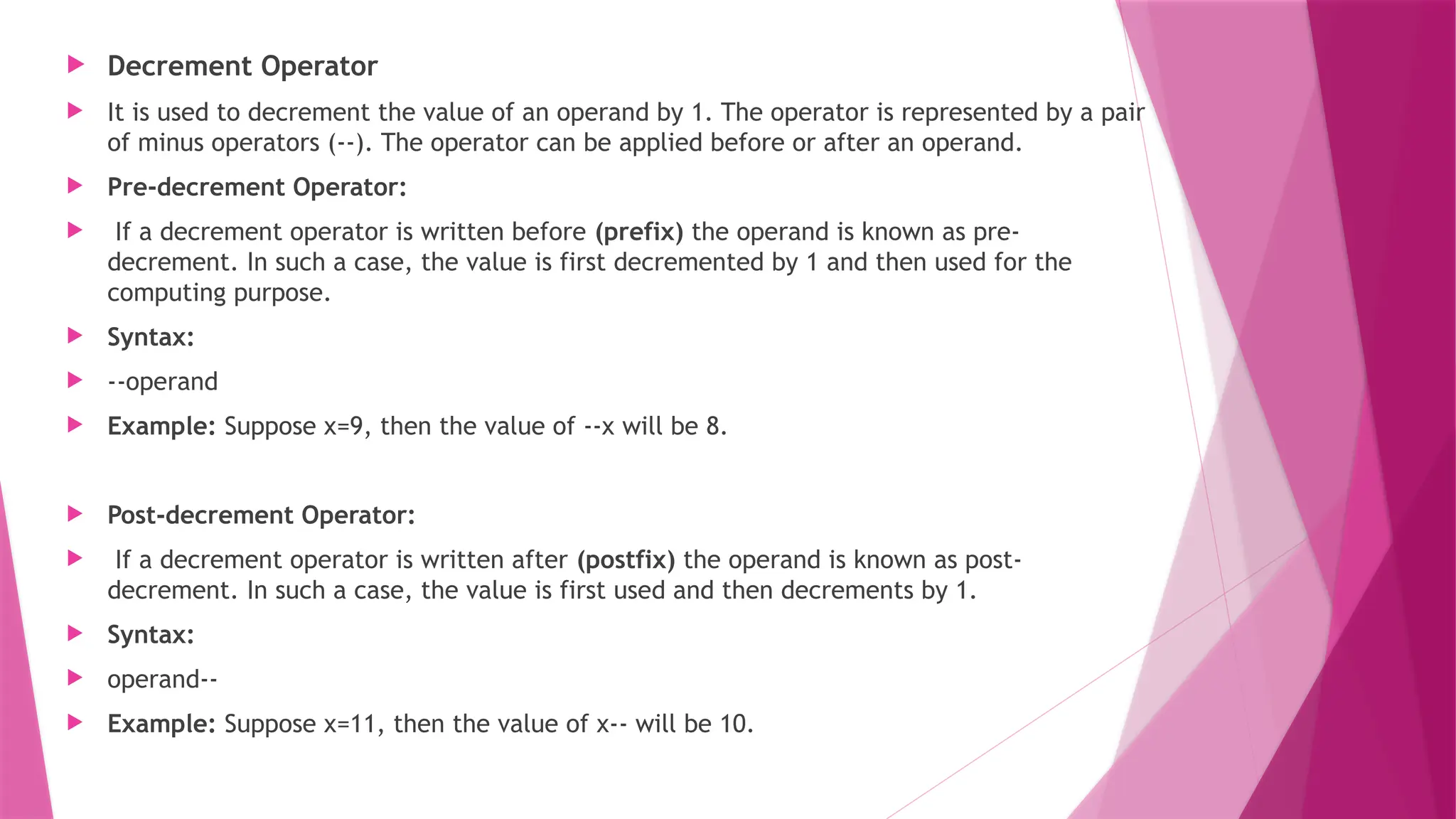  Decrement Operator
 It is used to decrement the value of an operand by 1. The operator is represented by a pair
of minus operators (--). The operator can be applied before or after an operand.
 Pre-decrement Operator:
 If a decrement operator is written before (prefix) the operand is known as pre-
decrement. In such a case, the value is first decremented by 1 and then used for the
computing purpose.
 Syntax:
 --operand
 Example: Suppose x=9, then the value of --x will be 8.
 Post-decrement Operator:
 If a decrement operator is written after (postfix) the operand is known as post-
decrement. In such a case, the value is first used and then decrements by 1.
 Syntax:
 operand--
 Example: Suppose x=11, then the value of x-- will be 10.
 