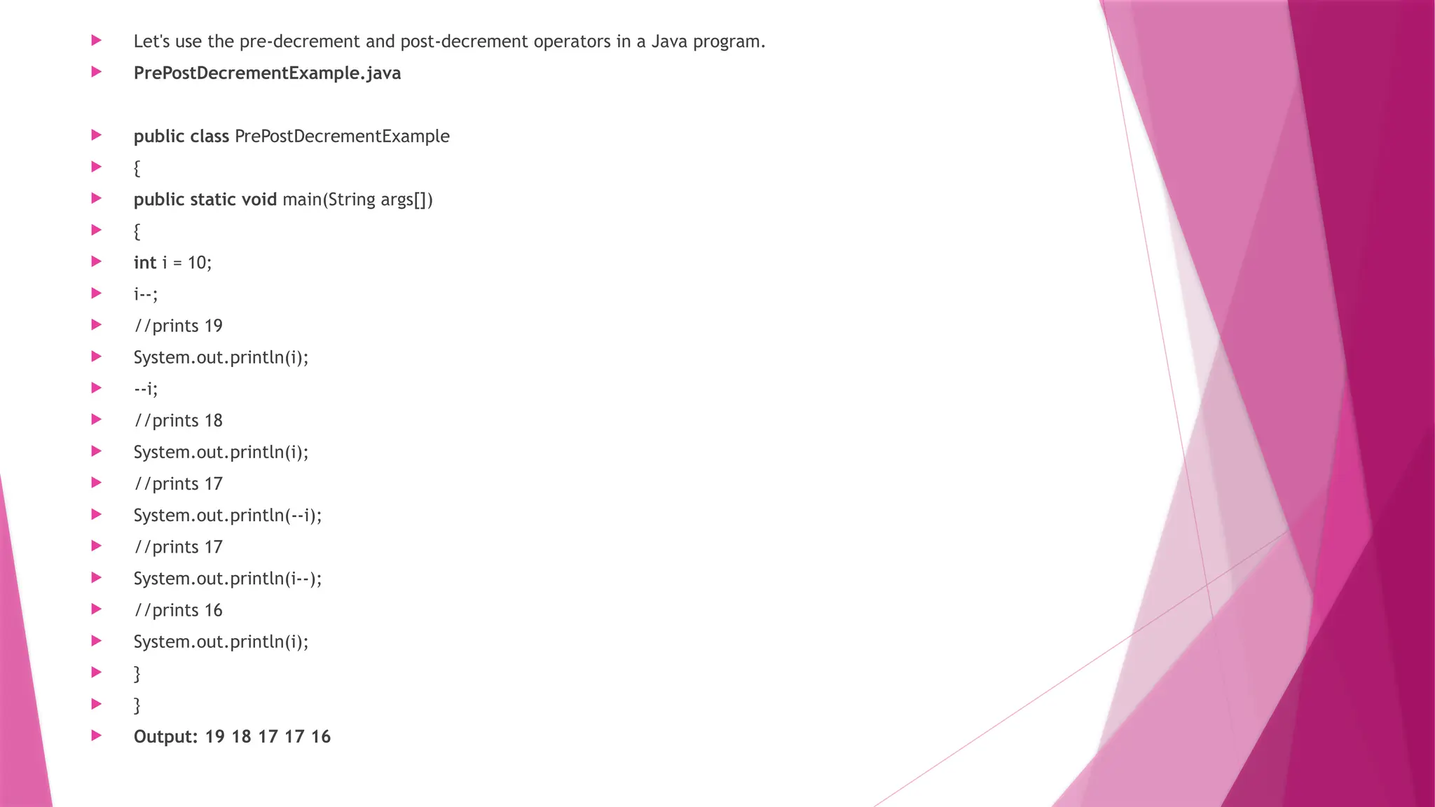  Let's use the pre-decrement and post-decrement operators in a Java program.
 PrePostDecrementExample.java
 public class PrePostDecrementExample
 {
 public static void main(String args[])
 {
 int i = 10;
 i--;
 //prints 19
 System.out.println(i);
 --i;
 //prints 18
 System.out.println(i);
 //prints 17
 System.out.println(--i);
 //prints 17
 System.out.println(i--);
 //prints 16
 System.out.println(i);
 }
 }
 Output: 19 18 17 17 16
 