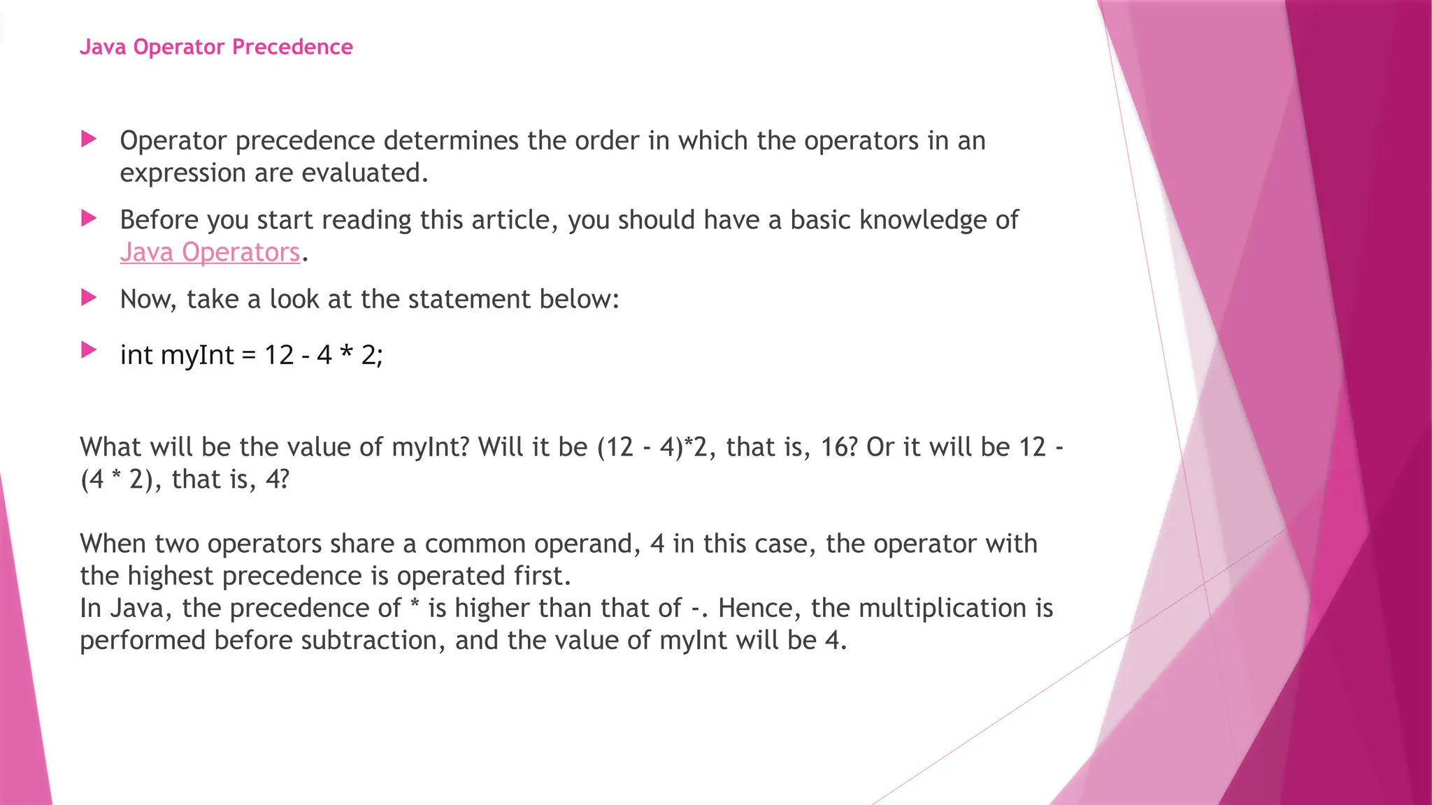 Java Operator Precedence
 Operator precedence determines the order in which the operators in an
expression are evaluated.
 Before you start reading this article, you should have a basic knowledge of
Java Operators.
 Now, take a look at the statement below:
 int myInt = 12 - 4 * 2;
What will be the value of myInt? Will it be (12 - 4)*2, that is, 16? Or it will be 12 -
(4 * 2), that is, 4?
When two operators share a common operand, 4 in this case, the operator with
the highest precedence is operated first.
In Java, the precedence of * is higher than that of -. Hence, the multiplication is
performed before subtraction, and the value of myInt will be 4.
 