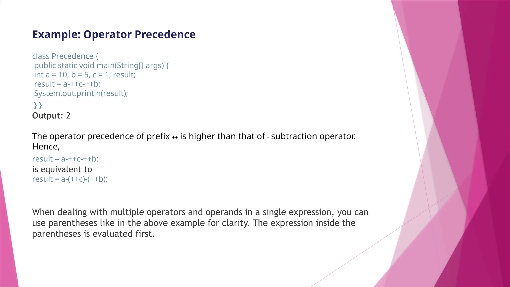 Example: Operator Precedence
class Precedence {
public static void main(String[] args) {
int a = 10, b = 5, c = 1, result;
result = a-++c-++b;
System.out.println(result);
} }
Output: 2
The operator precedence of prefix ++ is higher than that of - subtraction operator.
Hence,
result = a-++c-++b;
is equivalent to
result = a-(++c)-(++b);
When dealing with multiple operators and operands in a single expression, you can
use parentheses like in the above example for clarity. The expression inside the
parentheses is evaluated first.
 