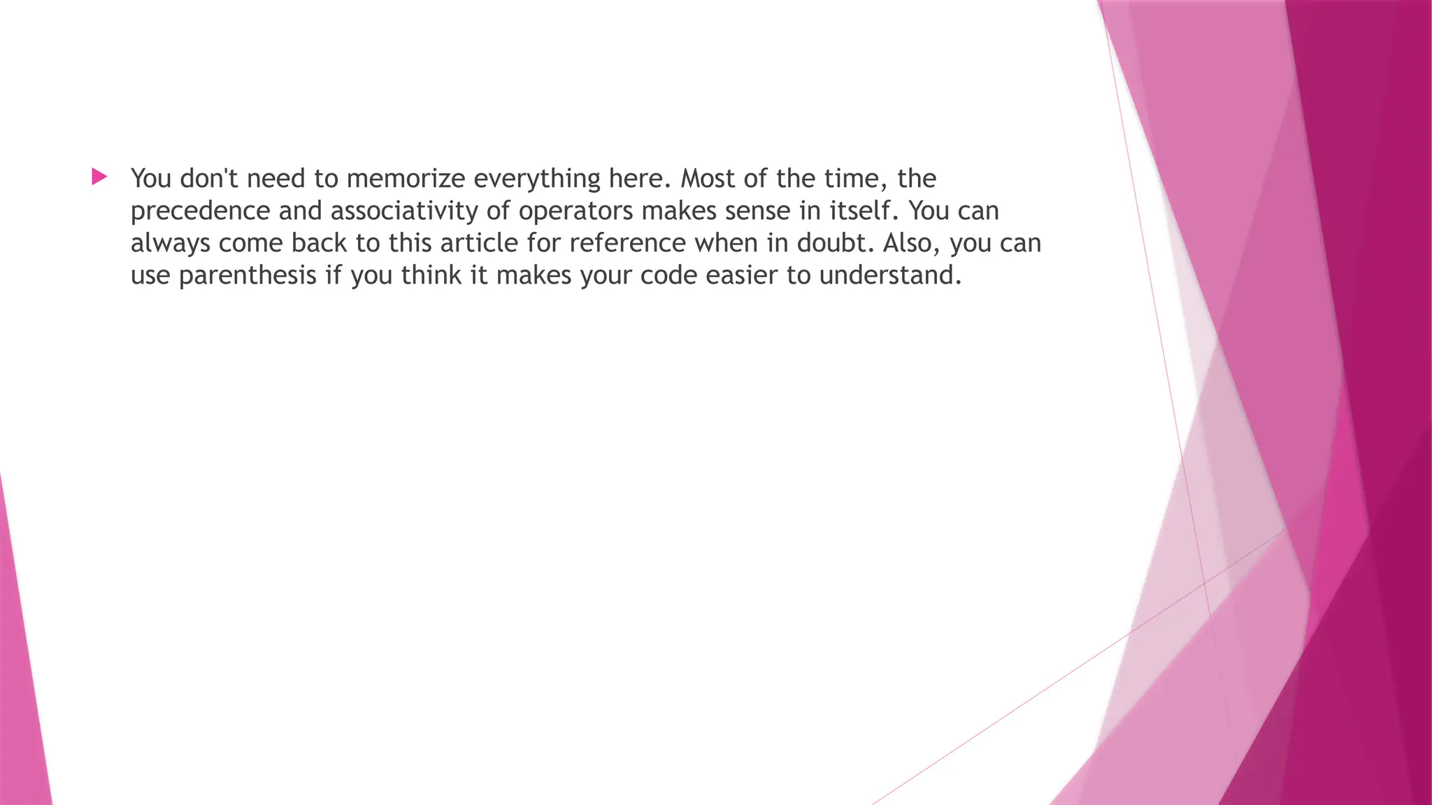  You don't need to memorize everything here. Most of the time, the
precedence and associativity of operators makes sense in itself. You can
always come back to this article for reference when in doubt. Also, you can
use parenthesis if you think it makes your code easier to understand.
 