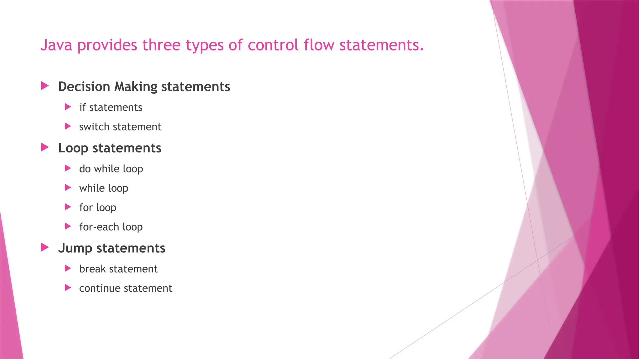 Java provides three types of control flow statements.
 Decision Making statements
 if statements
 switch statement
 Loop statements
 do while loop
 while loop
 for loop
 for-each loop
 Jump statements
 break statement
 continue statement
 