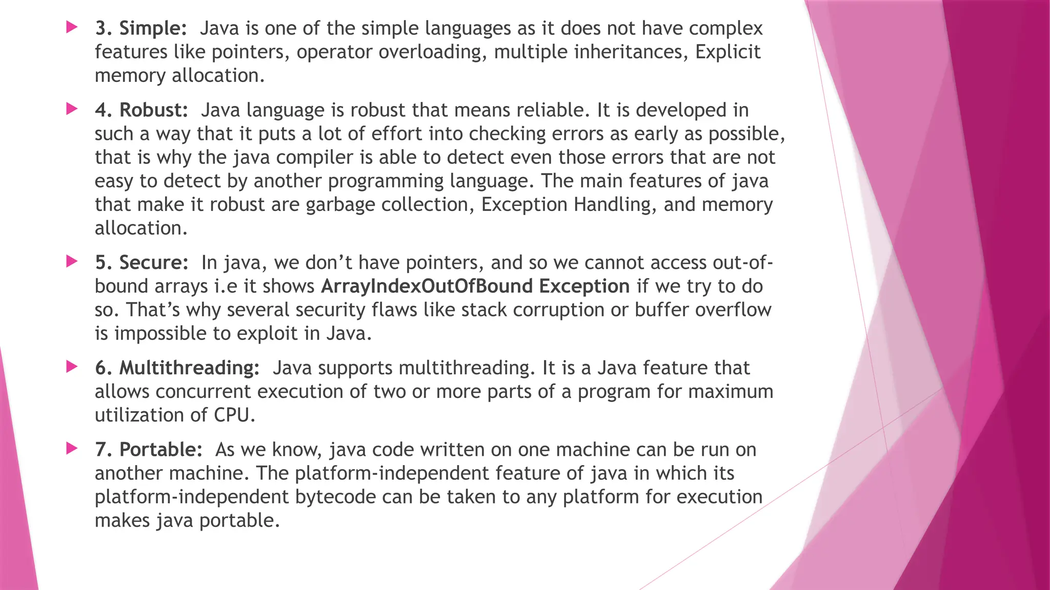  3. Simple: Java is one of the simple languages as it does not have complex
features like pointers, operator overloading, multiple inheritances, Explicit
memory allocation.
 4. Robust: Java language is robust that means reliable. It is developed in
such a way that it puts a lot of effort into checking errors as early as possible,
that is why the java compiler is able to detect even those errors that are not
easy to detect by another programming language. The main features of java
that make it robust are garbage collection, Exception Handling, and memory
allocation.
 5. Secure: In java, we don’t have pointers, and so we cannot access out-of-
bound arrays i.e it shows ArrayIndexOutOfBound Exception if we try to do
so. That’s why several security flaws like stack corruption or buffer overflow
is impossible to exploit in Java.
 6. Multithreading: Java supports multithreading. It is a Java feature that
allows concurrent execution of two or more parts of a program for maximum
utilization of CPU.
 7. Portable: As we know, java code written on one machine can be run on
another machine. The platform-independent feature of java in which its
platform-independent bytecode can be taken to any platform for execution
makes java portable.
 