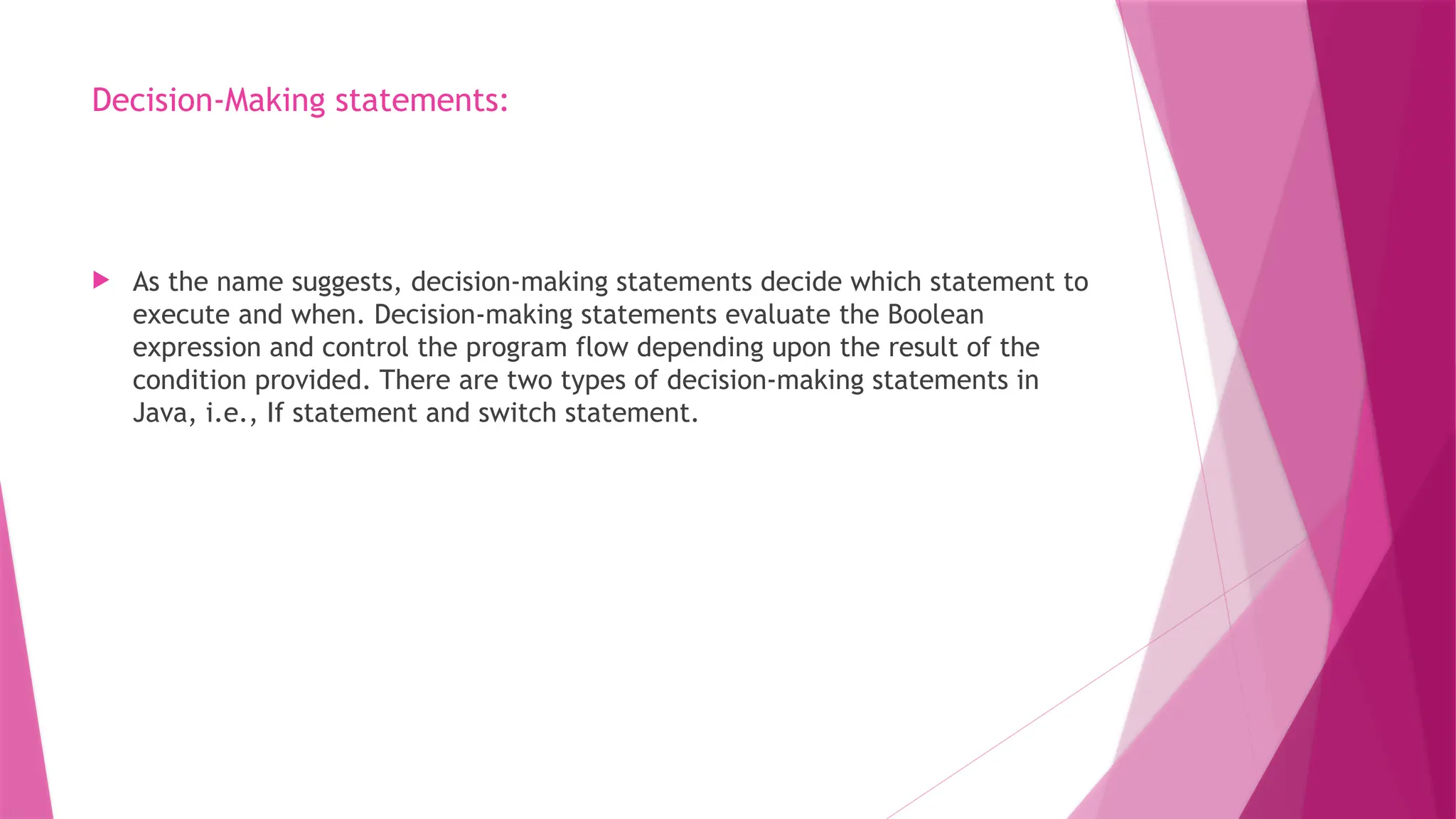 Decision-Making statements:
 As the name suggests, decision-making statements decide which statement to
execute and when. Decision-making statements evaluate the Boolean
expression and control the program flow depending upon the result of the
condition provided. There are two types of decision-making statements in
Java, i.e., If statement and switch statement.
 