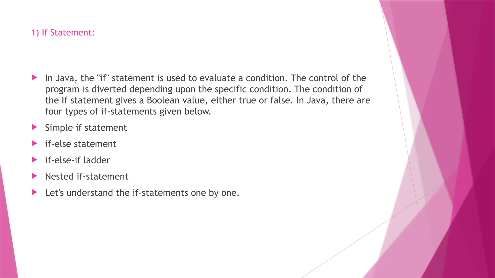 1) If Statement:
 In Java, the "if" statement is used to evaluate a condition. The control of the
program is diverted depending upon the specific condition. The condition of
the If statement gives a Boolean value, either true or false. In Java, there are
four types of if-statements given below.
 Simple if statement
 if-else statement
 if-else-if ladder
 Nested if-statement
 Let's understand the if-statements one by one.
 