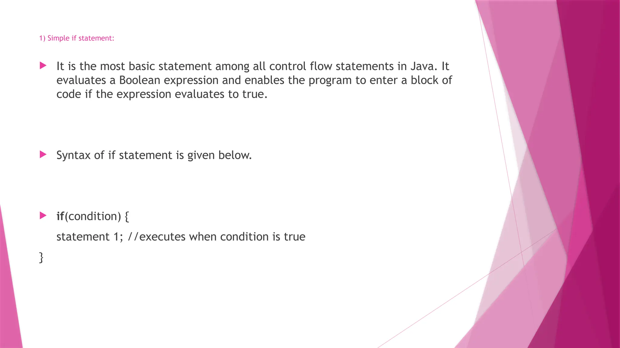 1) Simple if statement:
 It is the most basic statement among all control flow statements in Java. It
evaluates a Boolean expression and enables the program to enter a block of
code if the expression evaluates to true.
 Syntax of if statement is given below.
 if(condition) {
statement 1; //executes when condition is true
}
 